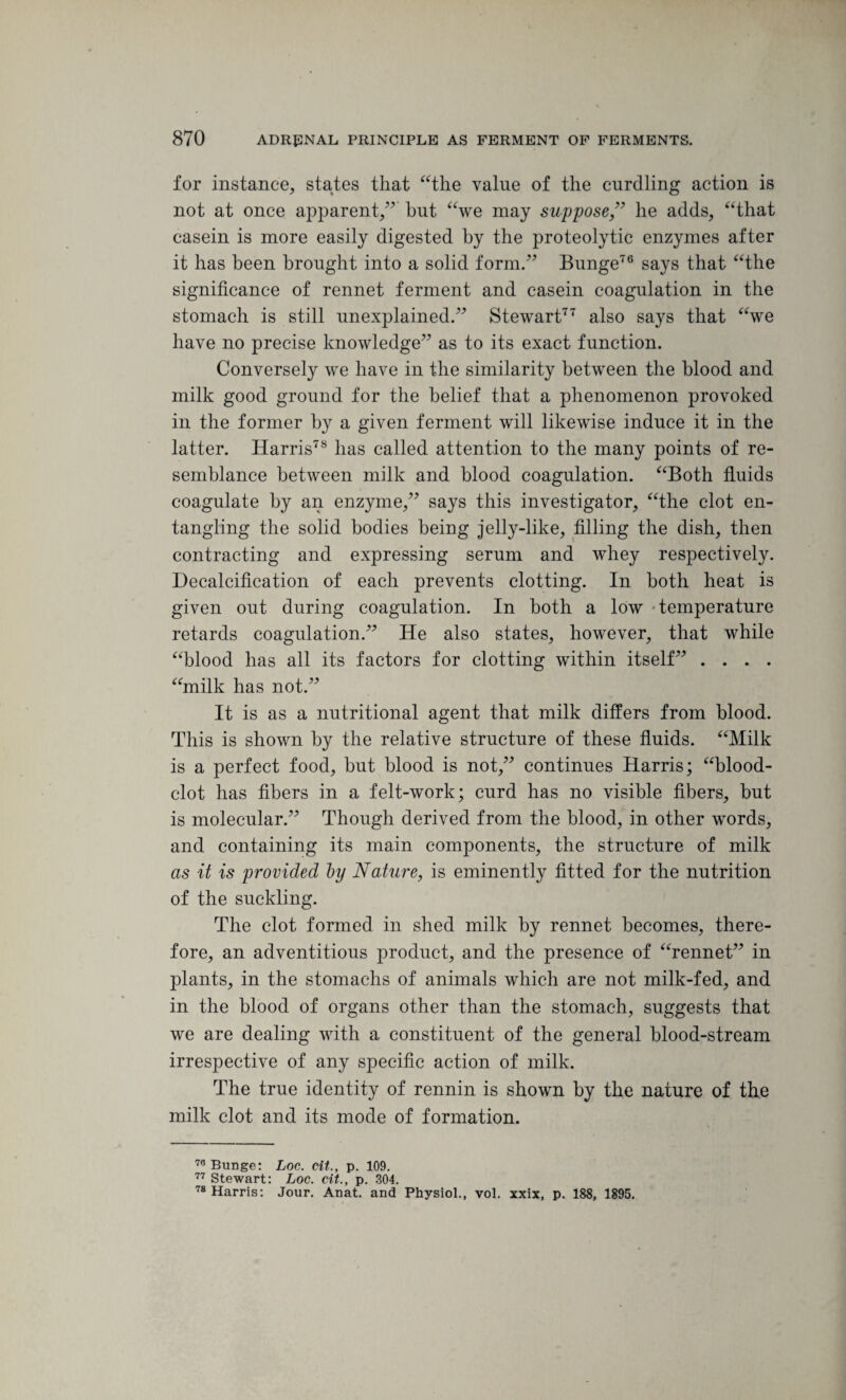 for instance, states that “the value of the curdling action is not at once apparent,” but “we may suppose ,” he adds, “that casein is more easily digested by the proteolytic enzymes after it has been brought into a solid form.” Bunge76 says that “the significance of rennet ferment and casein coagulation in the stomach is still unexplained.” Stewart77 also says that “we have no precise knowledge” as to its exact function. Conversely we have in the similarity between the blood and milk good ground for the belief that a phenomenon provoked in the former by a given ferment will likewise induce it in the latter. Harris78 has called attention to the many points of re¬ semblance between milk and blood coagulation. “Both fluids coagulate by an enzyme,” says this investigator, “the clot en¬ tangling the solid bodies being jelly-like, filling the dish, then contracting and expressing serum and whey respectively. Decalcification of each prevents clotting. In both heat is given out during coagulation. In both a low temperature retards coagulation.” He also states, however, that while “blood has all its factors for clotting within itself” .... “milk has not.” It is as a nutritional agent that milk differs from blood. This is shown by the relative structure of these fluids. “Milk is a perfect food, but blood is not,” continues Harris; “blood- clot has fibers in a felt-work; curd has no visible fibers, but is molecular.” Though derived from the blood, in other words, and containing its main components, the structure of milk as it is provided ly Nature, is eminently fitted for the nutrition of the suckling. The clot formed in shed milk by rennet becomes, there¬ fore, an adventitious product, and the presence of “rennet” in plants, in the stomachs of animals which are not milk-fed, and in the blood of organs other than the stomach, suggests that we are dealing with a constituent of the general blood-stream irrespective of any specific action of milk. The true identity of rennin is shown by the nature of the milk clot and its mode of formation. 78 Bunge: Loc. cit., p. 109. 77 Stewart: Loc. cit., p. 304. 78 Harris: Jour. Anat. and Physiol., vol. xxix, p. 188, 1895.