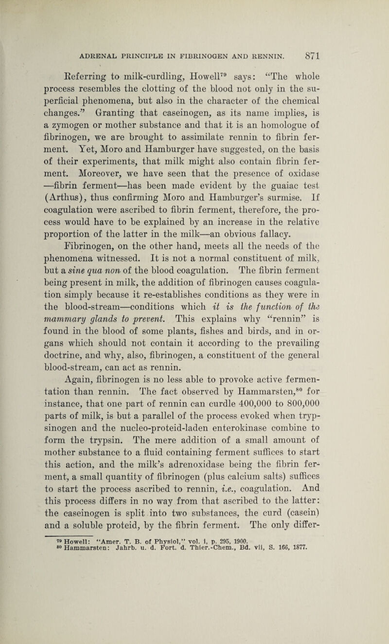 Referring to milk-curdling, Howell79 says: “The whole process resembles the clotting of the blood not only in the su¬ perficial phenomena, hut also in the character of the chemical changes/’ Granting that caseinogen, as its name implies, is a zymogen or mother substance and that it is an homologue of fibrinogen, we are brought to assimilate rennin to fibrin fer¬ ment. Yet, Moro and Hamburger have suggested, on the basis of their experiments, that milk might also contain fibrin fer¬ ment. Moreover, we have seen that the presence of oxidase —fibrin ferment—has been made evident by the guaiac test (Arthus), thus confirming Moro and Hamburger’s surmise. If coagulation were ascribed to fibrin ferment, therefore, the pro¬ cess would have to be explained by an increase in the relative proportion of the latter in the milk—an obvious fallacy. Fibrinogen, on the other hand, meets all the needs of the phenomena witnessed. It is not a normal constituent of milk, but a sine qua non of the blood coagulation. The fibrin ferment being present in milk, the addition of fibrinogen causes coagula¬ tion simply because it re-establishes conditions as they were in the blood-stream—conditions which it is the function of the mammary glands to prevent. This explains why “rennin” is found in the blood of some plants, fishes and birds, and in or¬ gans which should not contain it according to the prevailing doctrine, and why, also, fibrinogen, a constituent of the general blood-stream, can act as rennin. Again, fibrinogen is no less able to provoke active fermen¬ tation than rennin. The fact observed by Hammarsten,80 for instance, that one part of rennin can curdle 400,000 to 800,000 parts of milk, is but a parallel of the process evoked when tryp- sinogen and the nucleo-proteid-laden enterokinase combine to form the trypsin. The mere addition of a small amount of mother substance to a fluid containing ferment suffices to start this action, and the milk’s adrenoxidase being the fibrin fer¬ ment, a small quantity of fibrinogen (plus calcium salts) suffices to start the process ascribed to rennin, i.e., coagulation. And this process differs in no way from that ascribed to the latter: the caseinogen is split into two substances, the curd (casein) and a soluble proteid, by the fibrin ferment. The only differ- 79 Howell: “Amer. T. B. of Physiol,” vol. i, p. 295, 1900. 80 Hammarsten: Jahrb. u. d. Fort. d. Thier.-Chem., Bd. vii, S. 166, 1877.