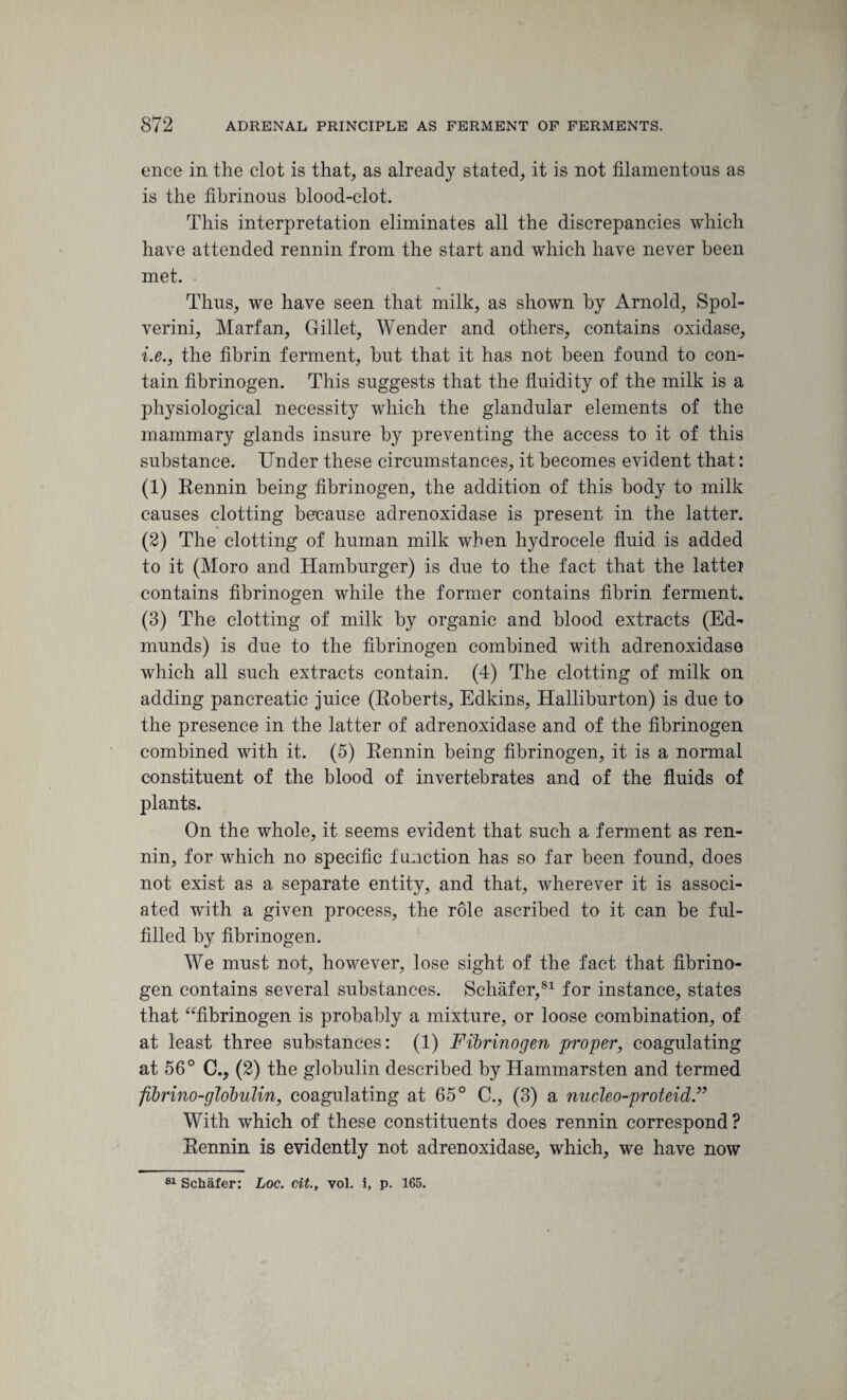 ence in the clot is that, as already stated, it is not filamentous as is the fibrinous blood-clot. This interpretation eliminates all the discrepancies which have attended rennin from the start and which have never been met. ■ Thus, we have seen that milk, as shown by Arnold, Spol- verini, Marfan, Gillet, Wender and others, contains oxidase, i.e., the fibrin ferment, but that it has not been found to con¬ tain fibrinogen. This suggests that the fluidity of the milk is a physiological necessity which the glandular elements of the mammary glands insure by preventing the access to it of this substance. Under these circumstances, it becomes evident that: (1) Rennin being fibrinogen, the addition of this body to milk causes clotting because adrenoxidase is present in the latter. (2) The clotting of human milk when hydrocele fluid is added to it (Moro and Hamburger) is due to the fact that the lattei contains fibrinogen while the former contains fibrin ferment. (3) The clotting of milk by organic and blood extracts (Ed¬ munds) is due to the fibrinogen combined with adrenoxidase which all such extracts contain. (4) The clotting of milk on adding pancreatic juice (Roberts, Edkins, Halliburton) is due to the presence in the latter of adrenoxidase and of the fibrinogen combined with it. (5) Rennin being fibrinogen, it is a normal constituent of the blood of invertebrates and of the fluids of plants. On the whole, it seems evident that such a ferment as ren¬ nin, for which no specific function has so far been found, does not exist as a separate entity, and that, wherever it is associ¬ ated with a given process, the role ascribed to it can be ful¬ filled by fibrinogen. We must not, however, lose sight of the fact that fibrino¬ gen contains several substances. Schafer,81 for instance, states that “fibrinogen is probably a mixture, or loose combination, of at least three substances: (1) Fibrinogen proper, coagulating at 56° C.y (2) the globulin described by Hammarsten and termed fibrino-globulin, coagulating at 65° C., (3) a nucleo-proteid With which of these constituents does rennin correspond? Rennin is evidently not adrenoxidase, which, we have now 81 Schafer: Loc. cit., vol. i, p. 165.