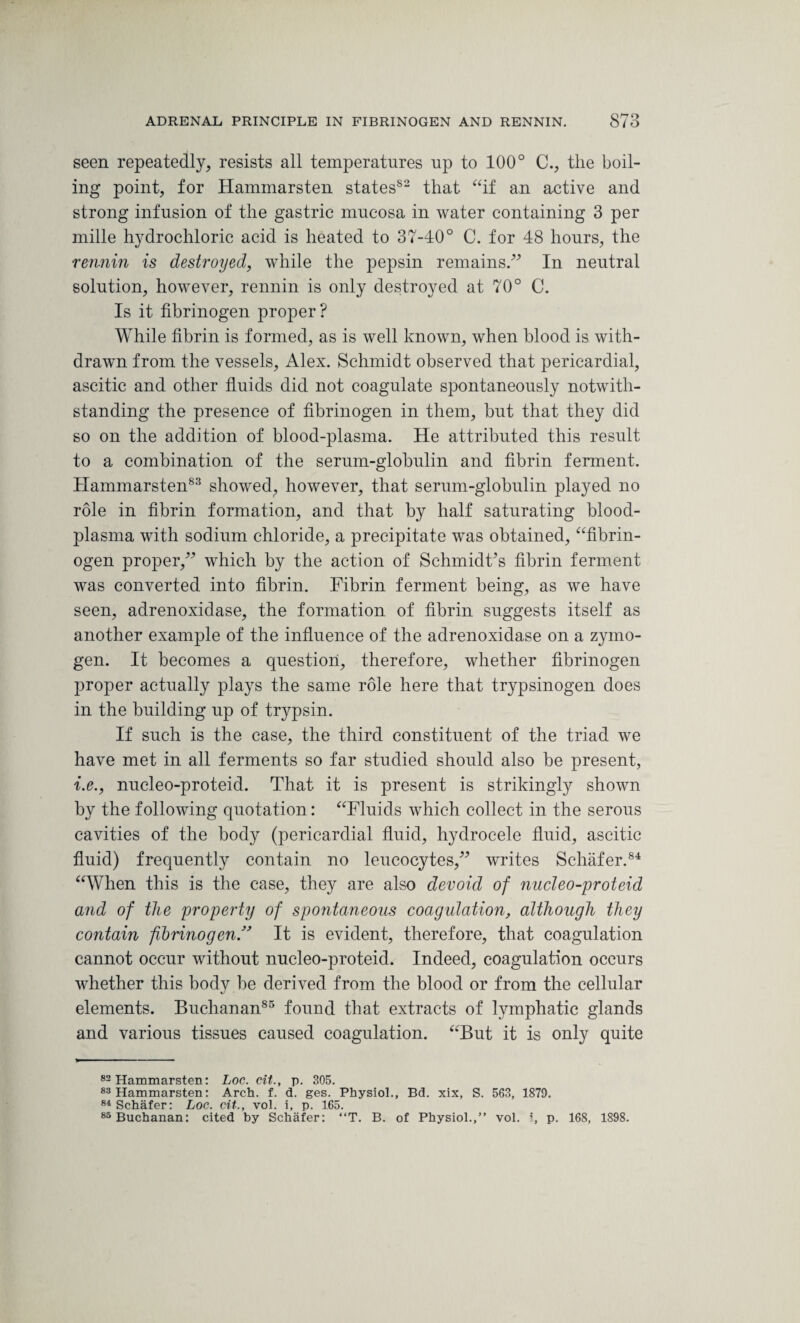 seen repeatedly, resists all temperatures up to 100° C., the boil¬ ing point, for Hammarsten states552 that “if an active and strong infusion of the gastric mucosa in water containing 3 per mille hydrochloric acid is heated to 37-40° C. for 48 hours, the rennin is destroyed, while the pepsin remains.” In neutral solution, however, rennin is only destroyed at 70° C. Is it fibrinogen proper? While fibrin is formed, as is well known, when blood is with¬ drawn from the vessels, Alex. Schmidt observed that pericardial, ascitic and other fluids did not coagulate spontaneously notwith¬ standing the presence of fibrinogen in them, but that they did so on the addition of blood-plasma. He attributed this result to a combination of the serum-globulin and fibrin ferment. Hammarsten83 showed, however, that serum-globulin played no role in fibrin formation, and that by half saturating blood- plasma with sodium chloride, a precipitate was obtained, “fibrin¬ ogen proper,” which by the action of Schmidt’s fibrin ferment was converted into fibrin. Fibrin ferment being, as we have seen, adrenoxidase, the formation of fibrin suggests itself as another example of the influence of the adrenoxidase on a zymo¬ gen. It becomes a question, therefore, whether fibrinogen proper actually plays the same role here that trypsinogen does in the building up of trypsin. If such is the case, the third constituent of the triad we have met in all ferments so far studied should also be present, i.e., nucleo-proteid. That it is present is strikingly shown by the following quotation: “Fluids which collect in the serous cavities of the body (pericardial fluid, hydrocele fluid, ascitic fluid) frequently contain no leucocytes,” writes Schafer.84 “When this is the case, they are also devoid of nucleo-proteid and of the property of spontaneous coagulation, although they contain fibrinogen ” It is evident, therefore, that coagulation cannot occur without nucleo-proteid. Indeed, coagulation occurs whether this body be derived from the blood or from the cellular elements. Buchanan85 found that extracts of lymphatic glands and various tissues caused coagulation. “But it is only quite 82 Hammarsten: Loc. cit., p. 305. 83 Hammarsten: Arch. f. d. ges. Physiol., Bd. xix, S. 563, 1879. 84 Schafer: Loc. cit., vol. i, p. 165. 85 Buchanan: cited by Schafer: “T. B. of Physiol.,” vol. i, p. 168, 1898.