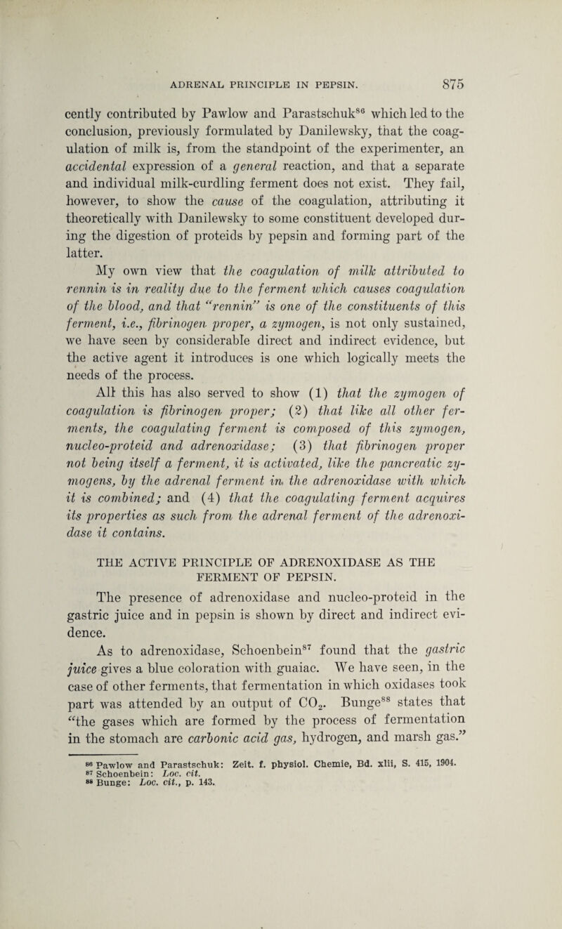 cently contributed by Pawlow and Parastschuk86 which led to the conclusion, previously formulated by Danilewsky, that the coag¬ ulation of milk is, from the standpoint of the experimenter, an accidental expression of a general reaction, and that a separate and individual milk-curdling ferment does not exist. They fail, however, to show the cause of the coagulation, attributing it theoretically with Danilewsky to some constituent developed dur¬ ing the digestion of proteids by pepsin and forming part of the latter. My own view that the coagulation of milk attributed to rennin is in reality due to the ferment which causes coagulation of the blood, and that “rennin” is one of the constituents of this ferment, i.e., fibrinogen proper, a zymogen, is not only sustained, we have seen by considerable direct and indirect evidence, but the active agent it introduces is one which logically meets the needs of the process. All this has also served to show (1) that the zymogen of coagulation is fibrinogen proper; (2) that like all other fer¬ ments, the coagulating ferment is composed of this zymogen, nucleo-proteid and adrenoxidase; (3) that fibrinogen proper not being itself a ferment, it is activated, like the pancreatic zy¬ mogens, by the adrenal ferment in the adrenoxidase with which it is combined; and (4) that the coagulating ferment acquires its properties as such from the adrenal ferment of the adrenoxi¬ dase it contains. THE ACTIVE PRINCIPLE OF ADRENOXIDASE AS THE FERMENT OF PEPSIN. The presence of adrenoxidase and nucleo-proteid in the gastric juice and in pepsin is shown by direct and indirect evi¬ dence. As to adrenoxidase, Schoenbein87 found that the gastric juice gives a blue coloration with guaiac. We have seen, in the case of other ferments, that fermentation in which oxidases took part was attended by an output of C02. Bunge88 states that “the gases which are formed by the process of fermentation in the stomach are carbonic acid gas, hydrogen, and marsh gas.” 86 Pawlow and Parastschuk: Zeit. £. physiol. Chemie, Bd. xlii, S. 415, 1904. 87 Schoenbein: Loc. cit. 88 Bunge: Loc. cit., p. 143.