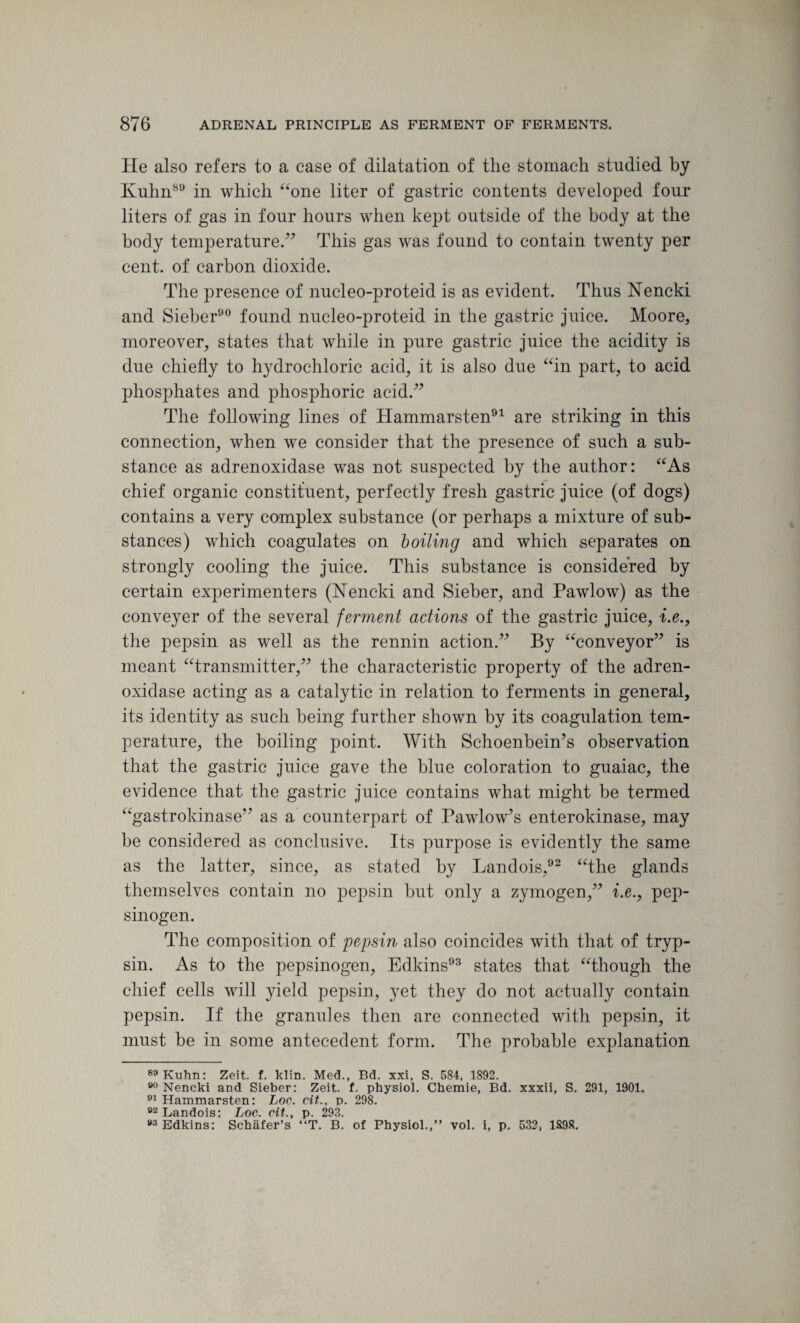 He also refers to a case of dilatation of the stomach studied by Kuhn89 in which “one liter of gastric contents developed four liters of gas in four hours when kept outside of the body at the body temperature.” This gas was found to contain twenty per cent, of carbon dioxide. The presence of nucleo-proteid is as evident. Thus Nencki and Sieber90 found nucleo-proteid in the gastric juice. Moore, moreover, states that while in pure gastric juice the acidity is due chiefly to hydrochloric acid, it is also due “in part, to acid phosphates and phosphoric acid.” The following lines of Hammarsten91 are striking in this connection, when we consider that the presence of such a sub¬ stance as adrenoxidase was not suspected by the author: “As chief organic constituent, perfectly fresh gastric juice (of dogs) contains a very complex substance (or perhaps a mixture of sub¬ stances) which coagulates on boiling and which separates on strongly cooling the juice. This substance is considered by certain experimenters (Kencki and Sieber, and Pawlow) as the conveyer of the several ferment actions of the gastric juice, i.e., the pepsin as well as the rennin action.” By “conveyor” is meant “transmitter,” the characteristic property of the adren¬ oxidase acting as a catalytic in relation to ferments in general, its identity as such being further shown by its coagulation tem¬ perature, the boiling point. With Schoenbein’s observation that the gastric juice gave the blue coloration to guaiac, the evidence that the gastric juice contains what might be termed “gastrokinase” as a counterpart of Pawlow’s enterokinase, may be considered as conclusive. Its purpose is evidently the same as the latter, since, as stated by Landois,92 “the glands themselves contain no pepsin but only a zymogen,” i.e., pep¬ sinogen. The composition of pepsin also coincides with that of tryp¬ sin. As to the pepsinogen, Edkins93 states that “though the chief cells will yield pepsin, yet they do not actually contain pepsin. If the granules then are connected with pepsin, it must be in some antecedent form. The probable explanation 89 Kuhn: Zeit. f. klin. Med., Bd. xxi, S. 584, 1892. 00 Nencki and Sieber: Zeit. f. physiol. Chemie, Bd. xxxii, S. 291, 1901. 01 Hammarsten: Loc. cit., p. 298. 92 T.oridniQ * Ttfif* cit tv 9QQ 93 Edkins:' Schafer’s “T. B. of Physiol.,” vol. i, p. 532, 1898.