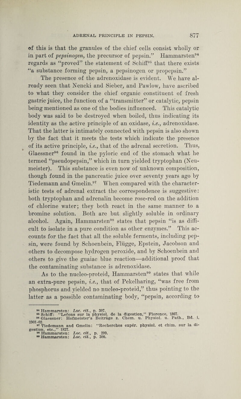 of this is that the granules of the chief cells consist wholly or in part of pepsinogen, the precursor of pepsin.” Hammarsten94 regards as “proved” the statement of Schiff95 that there exists “a substance forming pepsin, a pepsinogen or propepsin.” The presence of the adrenoxidase is evident. We have al¬ ready seen that Nencki and Sieber, and Pawlow, have ascribed to what they consider the chief organic constituent of fresh gastric juice, the function of a “transmitter” or catalytic, pepsin being mentioned as one of the bodies influenced. This catalytic body was said to be destroyed when boiled, thus indicating its identity as the active principle of an oxidase, i.e., adrenoxidase. That the latter is intimately connected with pepsin is also shown by the fact that it meets the tests which indicate the presence of its active principle, i.e., that of the adrenal secretion. Thus, Glaessner96 found in the pyloric end of the stomach what he termed “pseudopepsin,” which in turn yielded tryptophan (Neu- meister). This substance is even now of unknown composition, though found in the pancreatic juice over seventy years ago by Tiedemann and Gmelin.97 When compared with the character¬ istic tests of adrenal extract the correspondence is suggestive: both tryptophan and adrenalin become rose-red on the addition of chlorine water; they both react in the same manner to a bromine solution. Both are but slightly soluble in ordinary alcohol. Again, Hammarsten98 states that pepsin “is as diffi¬ cult to isolate in a pure condition as other enzymes.” This ac¬ counts for the fact that all the soluble ferments, including pep¬ sin, were found by Schoenbein, Fliigge, Epstein, Jacobson and others to decompose hydrogen peroxide, and by Schoenbein and others to give the guaiac blue reaction—additional proof that the contaminating substance is adrenoxidase. As to the nucleo-proteid, Hammarsten99 states that while an extra-pure pepsin, i.e., that of Pekelharing, “was free from phosphorus and yielded no nucleo-proteid,” thus pointing to the latter as a possible contaminating body, “pepsin, according to 94 Hammarsten: Loc. cit., p. 307. 05 Schiff: “LeOons sur la physiol, de la digestion,” Florence, 1867. 96 Glaessner: Hofmeister’s Beitrage z. Chem. u. Physiol, u. Path., Bd. i, 1901-02. , 07 Tiedemann and Gmelin: ‘‘Recherches exper. physiol, et chim. sur la di¬ gestion, etc.,” 1827. 98 Hammarsten: Loc. cit., p. 299. 99 Hammarsten: Loc. cit., p. 300.