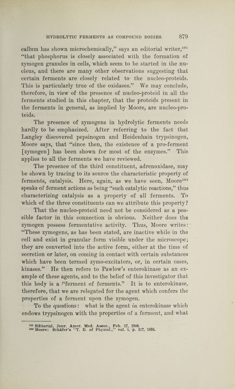 callum has shown microchemically,” says an editorial writer/01 “that phosphorus is closely associated with the formation of zymogen granules in cells, which seem to be started in the nu¬ cleus, and there are many other observations suggesting that certain ferments are closely related to the nucleo-proteids. This is particularly true of the oxidases.” We may conclude, therefore, in view of the presence of nucleo-proteid in all the ferments studied in this chapter, that the proteids present in the ferments in general, as implied by Moore, are nucleo-pro¬ teids. The presence of zymogens in hydrolytic ferments needs hardly to be emphasized. After referring to the fact that Langley discovered pepsinogen and Heidenhain trypsinogen, Moore says, that “since then, the existence of a pro-ferment [zymogen] has been shown for most of the enzymes.” This applies to all the ferments we have reviewed. The presence of the third constituent, adrenoxidase, may be shown by tracing to its source the characteristic property of ferments, catalysis. Here, again, as we have seen, Moore102 speaks of ferment actions as being “such catalytic reactions,” thus characterizing catalysis as a property of all ferments. To which of the three constituents can we attribute this property ? That the nucleo-proteid need not be considered as a pos¬ sible factor in this connection is obvious. Neither does the zymogen possess fermentative activity. Thus, Moore writes: “These zymogens, as has been stated, are inactive while in the cell and exist in granular form visible under the microscope; they are converted into the active form, either at the time of secretion or later, on coming in contact with certain substances which have been termed zymo-excitators, or, in certain cases, kinases.” He then refers to Pawlow’s enterokinase as an ex¬ ample of these agents, and to the belief of this investigator that this body is a “ferment of ferments.” It is to enterokinase, therefore, that we are relegated for the agent which confers the properties of a ferment upon the zymogen. To the questions: what is the agent in enterokinase which endows trypsinogen with the properties of a ferment, and what 101 Editorial, Jour. Amer. Med. Assoc., Feb. 17, 1906. 102 Moore: Schafer’s “T. B. of Physiol.,” vol. i, p. 3,17, 189S.