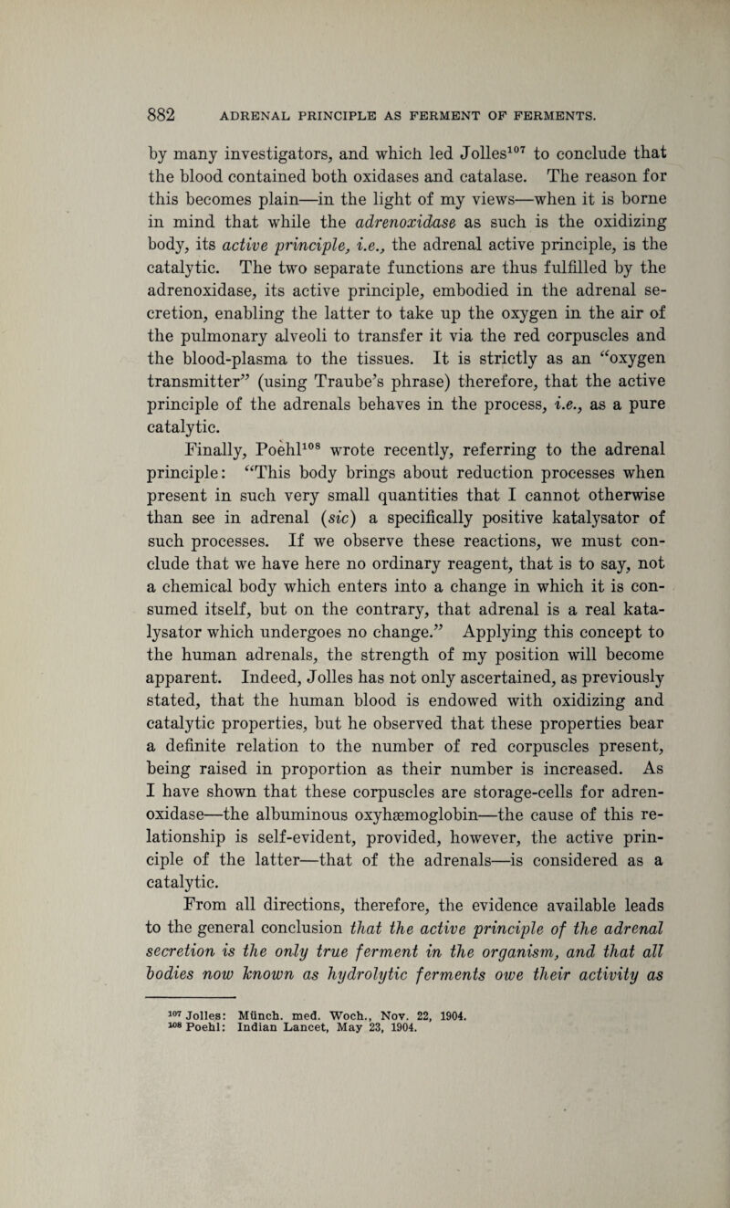 by many investigators, and which led Jolles107 to conclude that the blood contained both oxidases and catalase. The reason for this becomes plain—in the light of my views—when it is borne in mind that while the adrenoxidase as such is the oxidizing body, its active principle, i.e., the adrenal active principle, is the catalytic. The two separate functions are thus fulfilled by the adrenoxidase, its active principle, embodied in the adrenal se¬ cretion, enabling the latter to take up the oxygen in the air of the pulmonary alveoli to transfer it via the red corpuscles and the blood-plasma to the tissues. It is strictly as an “oxygen transmitter” (using Traube’s phrase) therefore, that the active principle of the adrenals behaves in the process, i.e., as a pure catalytic. Finally, Poehl108 wrote recently, referring to the adrenal principle: “This body brings about reduction processes when present in such very small quantities that I cannot otherwise than see in adrenal (sic) a specifically positive katalysator of such processes. If we observe these reactions, we must con¬ clude that we have here no ordinary reagent, that is to say, not a chemical body which enters into a change in which it is con¬ sumed itself, but on the contrary, that adrenal is a real kata¬ lysator which undergoes no change.” Applying this concept to the human adrenals, the strength of my position will become apparent. Indeed, Jolles has not only ascertained, as previously stated, that the human blood is endowed with oxidizing and catalytic properties, but he observed that these properties bear a definite relation to the number of red corpuscles present, being raised in proportion as their number is increased. As I have shown that these corpuscles are storage-cells for adren¬ oxidase—the albuminous oxyhgemoglobin—the cause of this re¬ lationship is self-evident, provided, however, the active prin¬ ciple of the latter—that of the adrenals—is considered as a catalytic. From all directions, therefore, the evidence available leads to the general conclusion that the active principle of the adrenal secretion is the only true ferment in the organism, and that all bodies now known as hydrolytic ferments owe their activity as 107 Jolles: Miinch. med. Woch., Nov. 22, 1904. 108 Poehl: Indian Lancet, May 23, 1904.