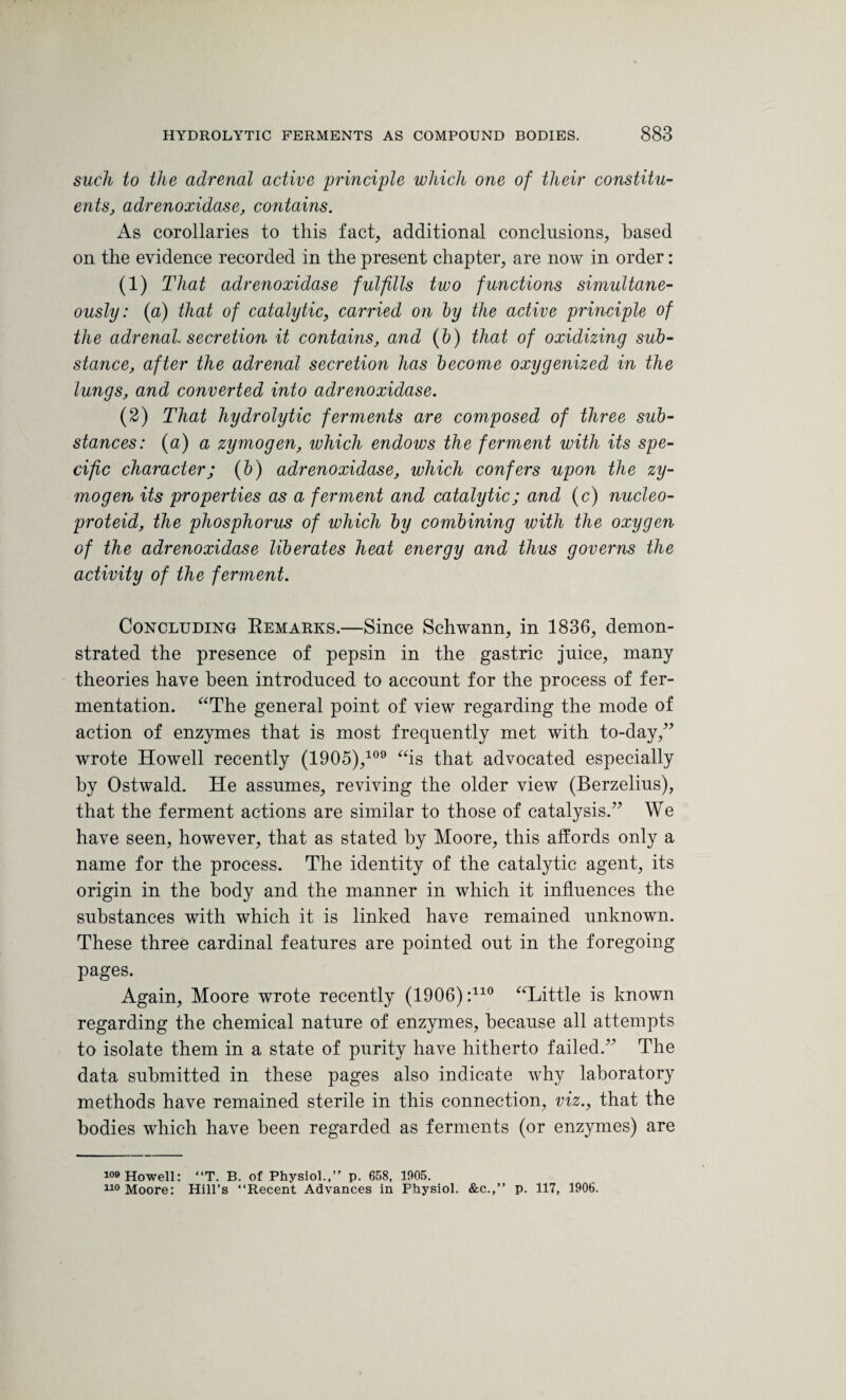 such to the adrenal active principle which one of their constitu¬ ents, adrenoxidase, contains. As corollaries to this fact, additional conclusions, based on the evidence recorded in the present chapter, are now in order: (1) That adrenoxidase fulfills two functions simultane¬ ously: (a) that of catalytic, carried on by the active principle of the adrenal, secretion it contains, and (b) that of oxidizing sub¬ stance, after the adrenal secretion has become oxygenized in the lungs, and converted into adrenoxidase. (2) That hydrolytic ferments are composed of three sub¬ stances: (a) a zymogen, which endows the ferment with its spe¬ cific character; (b) adrenoxidase, which confers upon the zy¬ mogen its properties as a ferment and catalytic; and (c) nucleo- proteid, the phosphorus of which by combining with the oxygen of the adrenoxidase liberates heat energy and thus governs the activity of the ferment. Concluding Remarks.—Since Schwann, in 1836, demon¬ strated the presence of pepsin in the gastric juice, many theories have been introduced to account for the process of fer¬ mentation. “The general point of view regarding the mode of action of enzymes that is most frequently met with to-day,” wrote Howell recently (19 0 5),109 “is that advocated especially by Ostwald. He assumes, reviving the older view (Berzelius), that the ferment actions are similar to those of catalysis.” We have seen, however, that as stated by Moore, this affords only a name for the process. The identity of the catalytic agent, its origin in the body and the manner in which it influences the substances with which it is linked have remained unknown. These three cardinal features are pointed out in the foregoing pages. Again, Moore wrote recently (1906) :110 “Little is known regarding the chemical nature of enzymes, because all attempts to isolate them in a state of purity have hitherto failed.” The data submitted in these pages also indicate why laboratory methods have remained sterile in this connection, viz., that the bodies which have been regarded as ferments (or enzymes) are 109 Howell: “T. B. of Physiol.,” p. 658, 1905. 110 Moore: Hill’s ‘‘Recent Advances in Physiol. &c.,” p. 117, 1906.