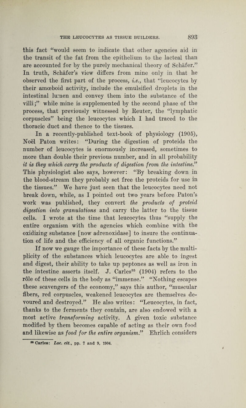 this fact “would seem to indicate that other agencies aid in the transit of the fat from the epithelium to the lacteal than are accounted for by the purely mechanical theory of Schafer/’ In truth, Schafer’s view differs from mine only in that he observed the first part of the process, i.e., that “leucocytes by their amoeboid activity, include the emulsified droplets in the intestinal lumen and convey them into the substance of the villi;” while mine is supplemented by the second phase of the process, that previously witnessed by Reuter, the “lymphatic corpuscles” being the leucocytes which I had traced to the thoracic duct and thence to the tissues. In a recently-published text-book of physiology (1905), Noel Paton writes: “During the digestion of proteids the number of leucocytes is enormously increased, sometimes to more than double their previous number, and in all probability it is they which carry the products of digestion from the intestine.” This physiologist also says, however: “By breaking down in the blood-stream they probably set free the proteids for use in the tissues.” We have just seen that the leucocytes need not break down, while, as I pointed out two years before Paton’s work was published, they convert the products of proteid digestion into granulations and carry the latter to the tissue cells. I wrote at the time that leucocytes thus “supply the entire organism with the agencies which combine with the oxidizing substance [now adrenoxidase] to insure the continua¬ tion of life and the efficiency of all organic functions.” If now we gauge the importance of these facts by the multi¬ plicity of the substances which leucocytes are able to ingest and digest, their ability to take up peptones as well as iron in the intestine asserts itself. J. Carles35 (1904) refers to the role of these cells in the body as “immense.” “Nothing escapes these scavengers of the economy,” says this author, “muscular fibers, red corpuscles, weakened leucocytes are themselves de¬ voured and destroyed.” He also writes: “Leucocytes, in fact, thanks to the ferments they contain, are also endowed with a most active transforming activity. A given toxic substance modified by them becomes capable of acting as their own food and likewise as food for the entire organism.” Ehrlich considers 85 Carles: Loc. tit., pp. 7 and 9, 1904.