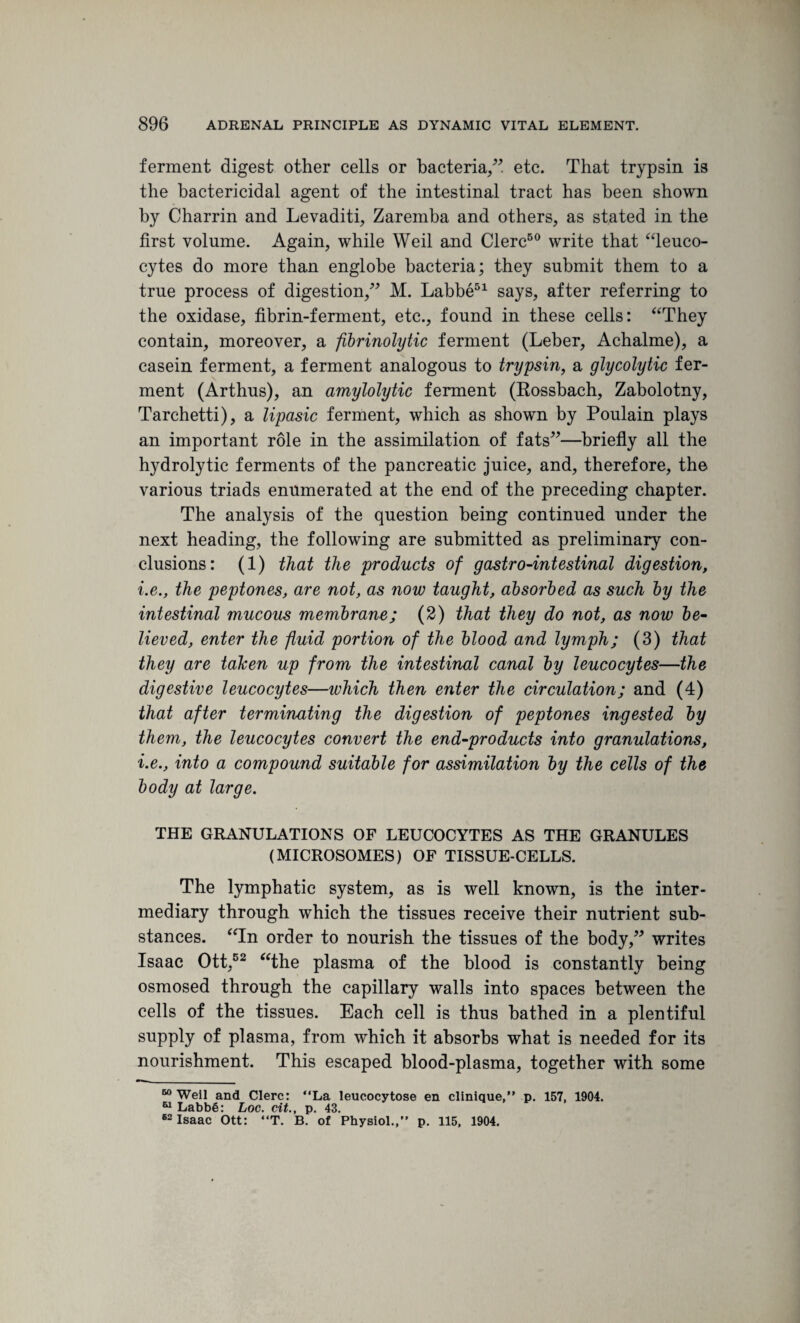 ferment digest other cells or bacteria/” etc. That trypsin is the bactericidal agent of the intestinal tract has been shown by Charrin and Levaditi, Zaremba and others, as stated in the first volume. Again, while Weil and Clerc50 write that “leuco¬ cytes do more than englobe bacteria; they submit them to a true process of digestion,” M. Labbe51 says, after referring to the oxidase, fibrin-ferment, etc., found in these cells: “They contain, moreover, a fibrinolytic ferment (Leber, Achalme), a casein ferment, a ferment analogous to trypsin, a glycolytic fer¬ ment (Arthus), an amylolytic ferment (Rossbach, Zabolotny, Tarchetti), a lipasic ferment, which as shown by Poulain plays an important role in the assimilation of fats”—briefly all the hydrolytic ferments of the pancreatic juice, and, therefore, the various triads enumerated at the end of the preceding chapter. The analysis of the question being continued under the next heading, the following are submitted as preliminary con¬ clusions: (1) that the products of gastro-intestinal digestion, i.e., the peptones, are not, as now taught, absorbed as such by the intestinal mucous membrane; (2) that they do not, as now be¬ lieved, enter the fluid portion of the blood and lymph; (3) that they are taken up from the intestinal canal by leucocytes—the digestive leucocytes—which then enter the circulation; and (4) that after terminating the digestion of peptones ingested by them, the leucocytes convert the end-products into granulations, i.e., into a compound suitable for assimilation by the cells of the body at large. THE GRANULATIONS OF LEUCOCYTES AS THE GRANULES (MICROSOMES) OF TISSUE-CELLS. The lymphatic system, as is well known, is the inter¬ mediary through which the tissues receive their nutrient sub¬ stances. “In order to nourish the tissues of the body,” writes Isaac Ott,52 “the plasma of the blood is constantly being osmosed through the capillary walls into spaces between the cells of the tissues. Each cell is thus bathed in a plentiful supply of plasma, from which it absorbs what is needed for its nourishment. This escaped blood-plasma, together with some 60 Weil and Clerc: “La leucocytose en clinique,” p. 157, 1904. 51 Labbe: Loc. cit., p. 43. 62 Isaac Ott: “T. B. of Physiol.,” p. 115, 1904.