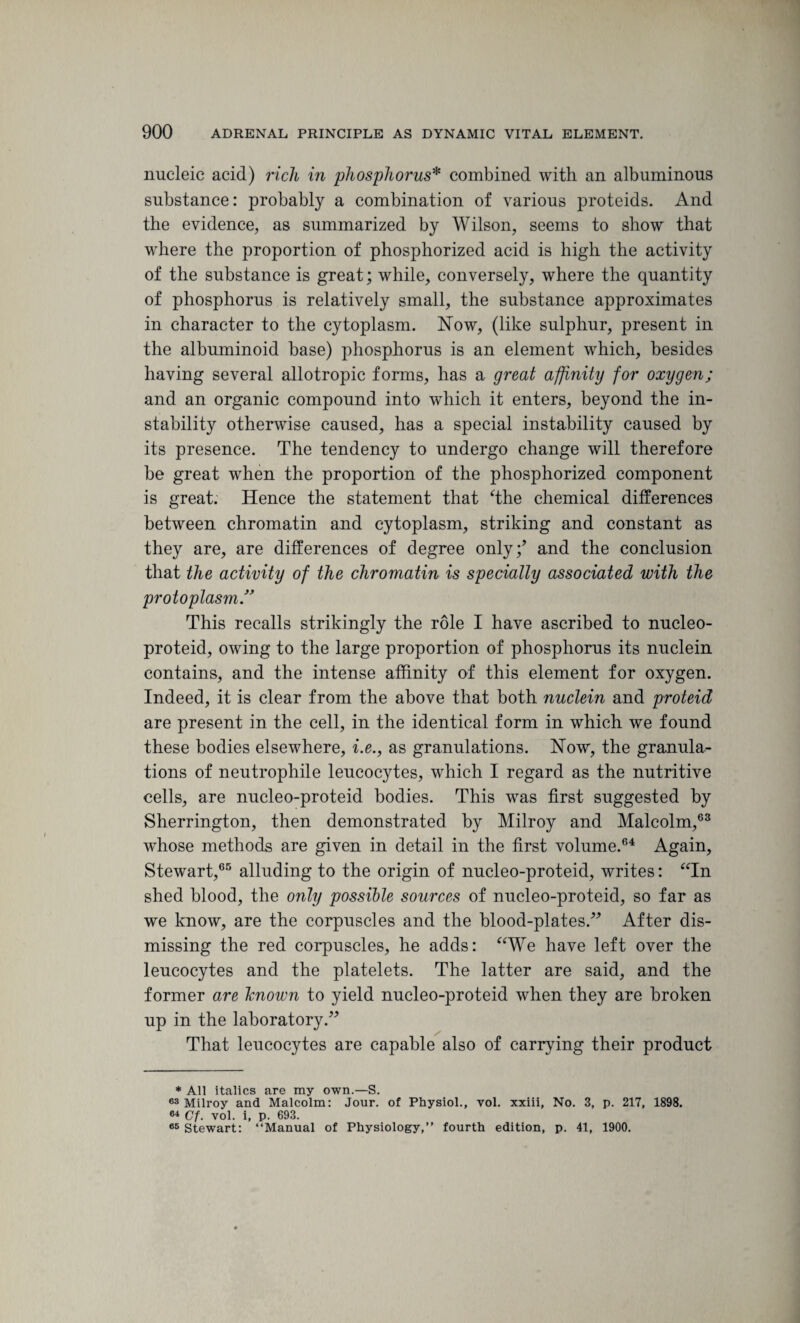 nucleic acid) rich in phosphorus* combined with an albuminous substance: probably a combination of various proteids. And the evidence, as summarized by Wilson, seems to show that where the proportion of phosphorized acid is high the activity of the substance is great; while, conversely, where the quantity of phosphorus is relatively small, the substance approximates in character to the cytoplasm. Now, (like sulphur, present in the albuminoid base) phosphorus is an element which, besides having several allotropic forms, has a great affinity for oxygen; and an organic compound into which it enters, beyond the in¬ stability otherwise caused, has a special instability caused by its presence. The tendency to undergo change will therefore be great when the proportion of the phosphorized component is great. Hence the statement that The chemical differences between chromatin and cytoplasm, striking and constant as they are, are differences of degree only;’ and the conclusion that the activity of the chromatin is specially associated with the protoplasm.” This recalls strikingly the role I have ascribed to nucleo- proteid, owing to the large proportion of phosphorus its nuclein contains, and the intense affinity of this element for oxygen. Indeed, it is clear from the above that both nuclein and proteid are present in the cell, in the identical form in which we found these bodies elsewhere, i.e., as granulations. Now, the granula¬ tions of neutrophile leucocytes, which I regard as the nutritive cells, are nucleo-proteid bodies. This was first suggested by Sherrington, then demonstrated by Milroy and Malcolm,63 whose methods are given in detail in the first volume.64 Again, Stewart,65 alluding to the origin of nucleo-proteid, writes: “In shed blood, the only possible sources of nucleo-proteid, so far as we know, are the corpuscles and the blood-plates.” After dis¬ missing the red corpuscles, he adds: “We have left over the leucocytes and the platelets. The latter are said, and the former are lenown to yield nucleo-proteid when they are broken up in the laboratory.” That leucocytes are capable also of carrying their product * All italics are my own.—S. 63 Milroy and Malcolm: Jour, of Physiol., vol. xxiii, No. 3, p. 217, 1898. 64 Cf. vol. i, p. 693. 65 Stewart: “Manual of Physiology,” fourth edition, p. 41, 1900.