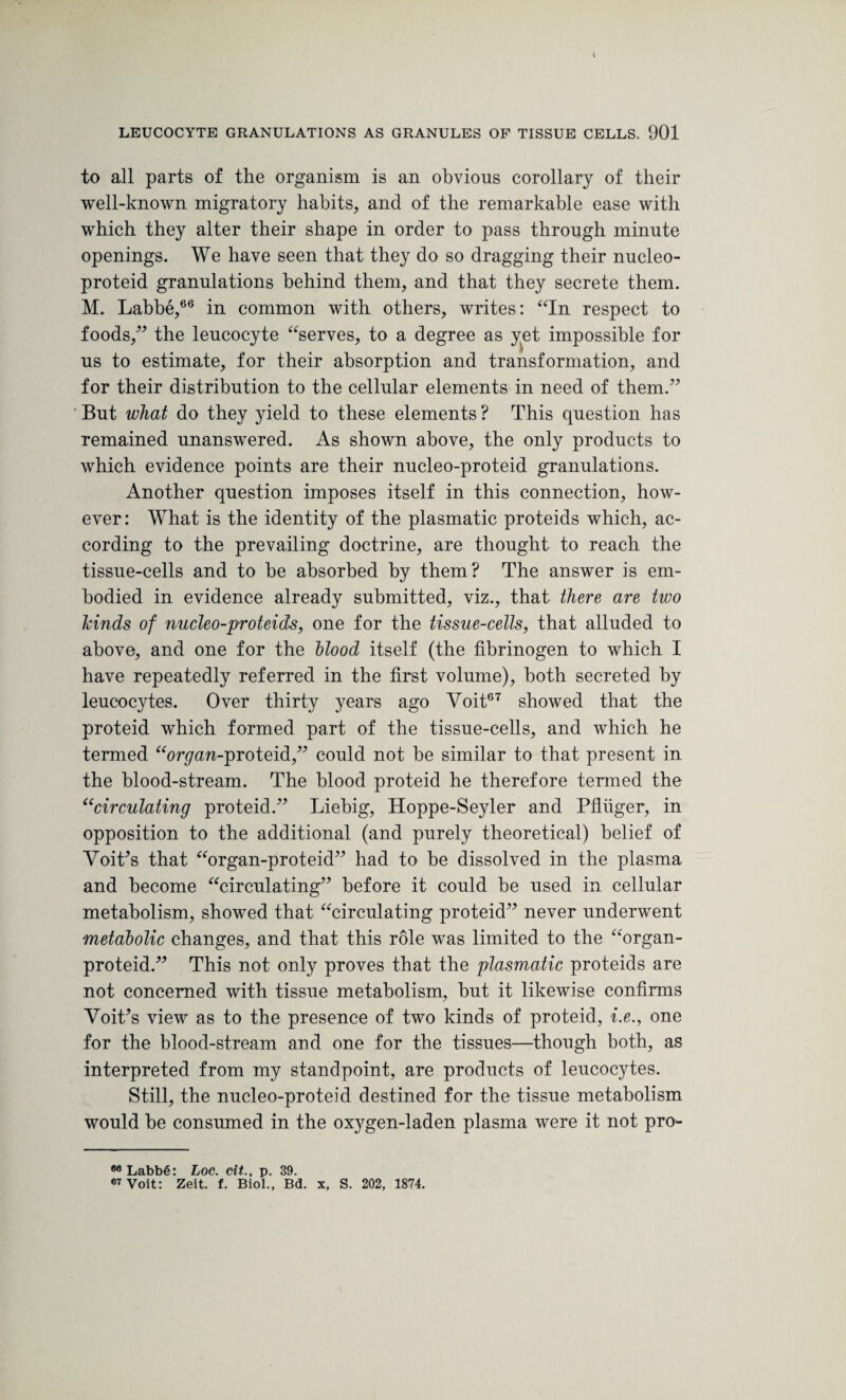 I LEUCOCYTE GRANULATIONS AS GRANULES OF TISSUE CELLS. 901 to all parts of the organism is an obvious corollary of their well-known migratory habits, and of the remarkable ease with which they alter their shape in order to pass through minute openings. We have seen that they do so dragging their nucleo- proteid granulations behind them, and that they secrete them. M. Labbe,66 in common with others, writes: “In respect to foods,” the leucocyte “serves, to a degree as yet impossible for us to estimate, for their absorption and transformation, and for their distribution to the cellular elements in need of them/’ But what do they yield to these elements ? This question has remained unanswered. As shown above, the only products to which evidence points are their nucleo-proteid granulations. Another question imposes itself in this connection, how¬ ever: What is the identity of the plasmatic proteids which, ac¬ cording to the prevailing doctrine, are thought to reach the tissue-cells and to be absorbed by them? The answer is em¬ bodied in evidence already submitted, viz., that there are two hinds of nucleo-proteids, one for the tissue-cells, that alluded to above, and one for the blood itself (the fibrinogen to which I have repeatedly referred in the first volume), both secreted by leucocytes. Over thirty years ago Yoit67 showed that the proteid which formed part of the tissue-cells, and which he termed “oryan-proteid,” could not be similar to that present in the blood-stream. The blood proteid he therefore termed the ucirculating proteid.” Liebig, Hoppe-Seyler and Pfltiger, in opposition to the additional (and purely theoretical) belief of VoiLs that “organ-proteid” had to be dissolved in the plasma and become “circulating” before it could be used in cellular metabolism, showed that “circulating proteid” never underwent metabolic changes, and that this role was limited to the “organ- proteid.” This not only proves that the plasmatic proteids are not concerned with tissue metabolism, but it likewise confirms VoiLs view as to the presence of two kinds of proteid, i.e., one for the blood-stream and one for the tissues—though both, as interpreted from my standpoint, are products of leucocytes. Still, the nucleo-proteid destined for the tissue metabolism would be consumed in the oxygen-laden plasma were it not pro- 80 Labbe: Log. cit., p. 39.