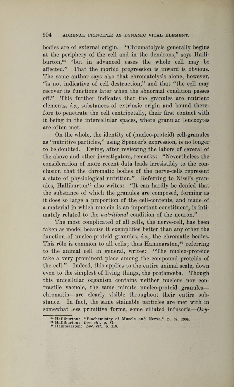 bodies are of external origin. “Chromatolysis generally begins at the periphery of the cell and in the dendrons,” says Halli¬ burton,84 “but in advanced cases the whole cell may be affected.” That the morbid progression is inward is obvious. The same author says also that chromatolysis alone, however, “is not indicative of cell destruction,” and that “the cell may recover its functions later when the abnormal condition passes off.” This further indicates that the granules are nutrient elements, i.e., substances of extrinsic origin and bound there¬ fore to penetrate the cell centripetally, their first contact w*ith it being in the intercellular spaces, where granular leucocytes are often met. On the whole, the identity of (nucleo-proteid) cell-granules as “nutritive particles,” using Spencer’s expression, is no longer to be doubted. Ewing, after reviewing the labors of several of the above and other investigators, remarks: “Nevertheless the consideration of more recent data leads irresistibly to the con¬ clusion that the chromatic bodies of the nerve-cells represent a state of physiological nutrition.” Referring to Nissl’s gran¬ ules, Halliburton85 also writes: “It can hardly be denied that the substance of which the granules are composed, forming as it does so large a proportion of the cell-contents, and made of a material in which nuclein is an important constituent, is inti¬ mately related to the nutritional condition of the neuron.” The most complicated of all cells, the nerve-cell, has been taken as model because it exemplifies better than any other the function of nucleo-proteid granules, i.e., the chromatic bodies. This role is common to all cells; thus Hammarsten,86 referring to the animal cell in general, writes: “The nucleo-proteids take a very prominent place among the compound proteids of the cell.” Indeed, this applies to the entire animal scale, down even to the simplest of living things, the protamoeba. Though this unicellular organism contains neither nucleus nor con¬ tractile vacuole, the same minute nucleo-proteid granules— chromatin—are clearly visible throughout their entire sub¬ stance. In fact, the same stainable particles are met with in somewhat less primitive forms, some ciliated infusoria—Oxy- 84 Halliburton: “Biochemistry of Muscle and Nerve,” p. 87, 1904. 88 Halliburton: Loc. cit., p. 87. 80 Hammarsten: Loc. cit., p. 118.