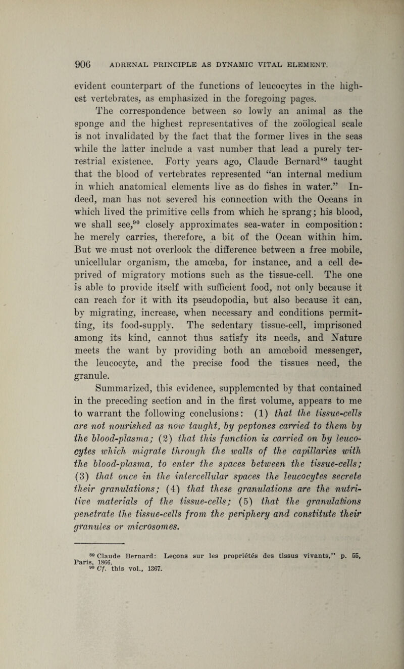 evident counterpart of the functions of leucocytes in the high¬ est vertebrates, as emphasized in the foregoing pages. The correspondence between so lowly an animal as the sponge and the highest representatives of the zoological scale is not invalidated by the fact that the former lives in the seas while the latter include a vast number that lead a purely ter¬ restrial existence. Forty years ago, Claude Bernard89 taught that the blood of vertebrates represented “an internal medium in which anatomical elements live as do fishes in water.” In¬ deed, man has not severed his connection with the Oceans in which lived the primitive cells from which he sprang; his blood, we shall see,90 closely approximates sea-water in composition: he merely carries, therefore, a bit of the Ocean within him. But we must not overlook the difference between a free mobile, unicellular organism, the amoeba, for instance, and a cell de¬ prived of migratory motions such as the tissue-cell. The one is able to provide itself with sufficient food, not only because it can reach for it with its pseudopodia, but also because it can, by migrating, increase, when necessary and conditions permit¬ ting, its food-supply. The sedentary tissue-cell, imprisoned among its kind, cannot thus satisfy its needs, and Nature meets the want by providing both an amoeboid messenger, the leucocyte, and the precise food the tissues need, the granule. Summarized, this evidence, supplemented by that contained in the preceding section and in the first volume, appears to me to warrant the following conclusions: (1) that the tissue-cells are not nourished as now taught, by peptones carried to them by the blood-plasma; (2) that this function is carried on by leuco¬ cytes which migrate through the walls of the capillaries with the blood-plasma, to enter the spaces between the tissue-cells; (3) that once in the intercellular spaces the leucocytes secrete their granulations; (4) that these granulations are the nutri¬ tive materials of the tissue-cells; (5) that the granulations penetrate the tissue-cells from the periphery and constitute their granules or microsomes. 89 Claude Bernard: Lecons sur les proprieties des tissus vivants,” p. 55, Paris, 1866. 90 Cf. this vol., 1367.