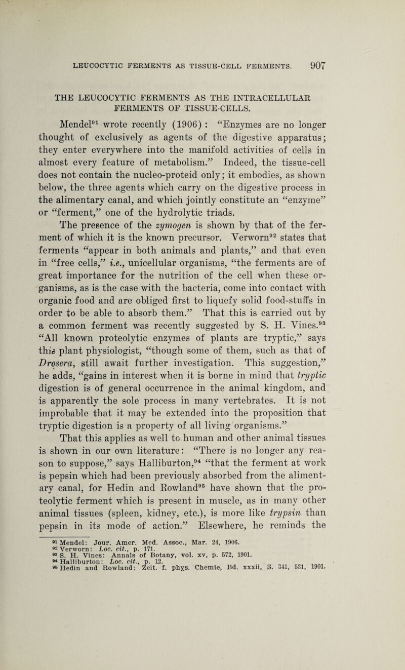 THE LEUCOCYTIC FERMENTS AS THE INTRACELLULAR FERMENTS OF TISSUE-CELLS. Mendel91 wrote recently (1906) : “Enzymes are no longer thought of exclusively as agents of the digestive apparatus; they enter everywhere into the manifold activities of cells in almost every feature of metabolism.” Indeed, the tissue-cell does not contain the nucleo-proteid only; it embodies, as shown below, the three agents which carry on the digestive process in the alimentary canal, and which jointly constitute an “enzyme” or “ferment,” one of the hydrolytic triads. The presence of the zymogen is shown by that of the fer¬ ment of which it is the known precursor. Verworn92 states that ferments “appear in both animals and plants,” and that even in “free cells,” i.e., unicellular organisms, “the ferments are of great importance for the nutrition of the cell when these or¬ ganisms, as is the case with the bacteria, come into contact with organic food and are obliged first to liquefy solid food-stuffs in order to be able to absorb them.” That this is carried out by a common ferment was recently suggested by S. H. Vines.93 “All known proteolytic enzymes of plants are tryptic,” says this plant physiologist, “though some of them, such as that of Drosera, still await further investigation. This suggestion,” he adds, “gains in interest when it is borne in mind that tryptic digestion is of general occurrence in the animal kingdom, and is apparently the sole process in many vertebrates. It is not improbable that it may be extended into the proposition that tryptic digestion is a property of all living organisms.” That this applies as well to human and other animal tissues is shown in our own literature: “There is no longer any rea¬ son to suppose,” says Halliburton,94 “that the ferment at work is pepsin which had been previously absorbed from the aliment¬ ary canal, for Hedin and Rowland95 have shown that the pro¬ teolytic ferment which is present in muscle, as in many other animal tissues (spleen, kidney, etc.), is more like trypsin than pepsin in its mode of action.” Elsewhere, he reminds the 91 Mendel: Jour. Amer. Med. Assoc., Mar. 24, 1906. 02 Verworn: Log. cit., p. 171. 93 S. H. Vines: Annals of Botany, vol. xv, p. 572, 1901. 94 Halliburton: Log. cit., p. 12. 9& Hedin and Rowland: Zeit. f. pbys. Chemie, Bd. xxxii, 3. 341, 531, 1901.