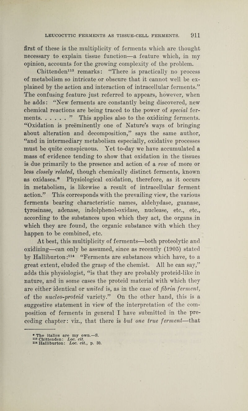 first of these is the multiplicity of ferments which are thought necessary to explain tissue function—a feature which, in my opinion, accounts for the growing complexity of the problem. Chittenden113 remarks: “There is practically no process of metabolism so intricate or obscure that it cannot well be ex¬ plained by the action and interaction of intracellular ferments.” The confusing feature just referred to appears, however, when he adds: “New ferments are constantly being discovered, new chemical reactions are being traced to the power of special fer¬ ments.” This applies also to the oxidizing ferments. “Oxidation is preeminently one of Nature’s ways of bringing about alteration and decomposition,” says the same author, “and in intermediary metabolism especially, oxidative processes must be quite conspicuous. Yet to-day we have accumulated a mass of evidence tending to show that oxidation in the tissues is due primarily to the presence and action of a row of more or less closely related, though chemically distinct ferments, known as oxidases.* Physiological oxidation, therefore, as it occurs in metabolism, is likewise a result of intracellular ferment action.” This corresponds with the prevailing view, the various ferments bearing characteristic names, aldehydase, guanase, tyrosinase, adenase, indolphenol-oxidase, nuclease, etc., etc., according to the substances upon which they act, the organs in which they are found, the organic substance with which they happen to be combined, etc. At best, this multiplicity of ferments—both proteolytic and oxidizing—can only be assumed, since as recently (1905) stated by Halliburton:114 “Ferments are substances which have, to a great extent, eluded the grasp of the chemist. All he can say,” adds this physiologist, “is that they are probably proteid-like in nature, and in some cases the proteid material with which they are either identical or united is, as in the case of fibrin ferment, of the nucleo-proteid variety.” On the other hand, this is a suggestive statement in view of the interpretation of the com¬ position of ferments in general I have submitted in the pre¬ ceding chapter: viz., that there is but one true ferment—that * The italics are my own.—S. 113 Chittenden: Loc. cit. 114 Halliburton: Loc. cit., p. 30.