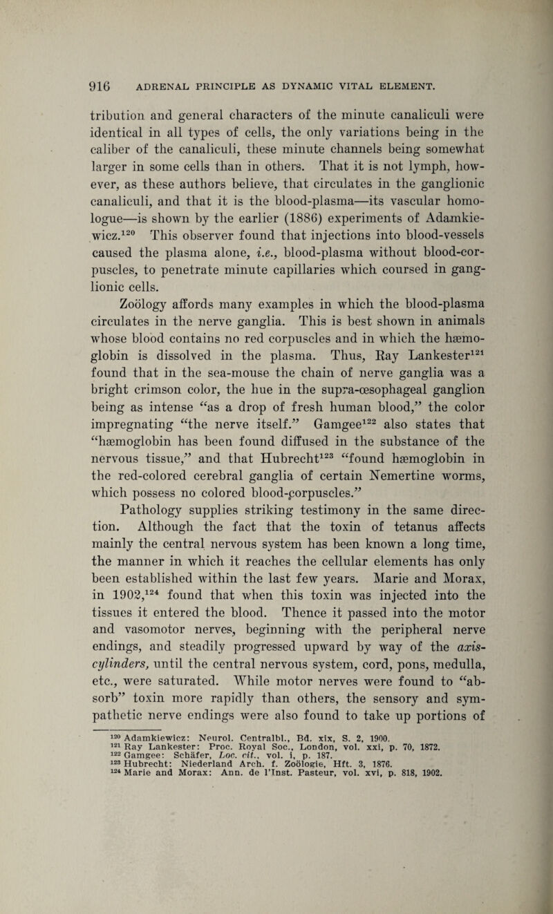 tribution and general characters of the minute canaliculi were identical in all types of cells, the only variations being in the caliber of the canaliculi, these minute channels being somewhat larger in some cells than in others. That it is not lymph, how¬ ever, as these authors believe, that circulates in the ganglionic canaliculi, and that it is the blood-plasma—its vascular homo- logue—is shown by the earlier (1886) experiments of Adamkie¬ wicz.120 This observer found that injections into blood-vessels caused the plasma alone, i.e., blood-plasma without blood-cor¬ puscles, to penetrate minute capillaries which coursed in gang¬ lionic cells. Zoology affords many examples in which the blood-plasma circulates in the nerve ganglia. This is best shown in animals whose blood contains no red corpuscles and in which the hemo¬ globin is dissolved in the plasma. Thus, Ray Lankester121 found that in the sea-mouse the chain of nerve ganglia was a bright crimson color, the hue in the supra-cesophageal ganglion being as intense “as a drop of fresh human blood,” the color impregnating “the nerve itself.” Gamgee122 also states that “hemoglobin has been found diffused in the substance of the nervous tissue,” and that Hubrecht123 “found hemoglobin in the red-colored cerebral ganglia of certain Nemertine worms, which possess no colored blood-porpuscles.” Pathology supplies striking testimony in the same direc¬ tion. Although the fact that the toxin of tetanus affects mainly the central nervous system has been known a long time, the manner in which it reaches the cellular elements has only been established within the last few years. Marie and Morax, in 1902,124 found that when this toxin was injected into the tissues it entered the blood. Thence it passed into the motor and vasomotor nerves, beginning with the peripheral nerve endings, and steadily progressed upward by way of the axis- cylinders, until the central nervous system, cord, pons, medulla, etc., were saturated. While motor nerves were found to “ab¬ sorb” toxin more rapidly than others, the sensory and sym¬ pathetic nerve endings were also found to take up portions of 120 Adamkiewicz: Neurol. Centralbl., Bd. xix, S. 2, 1900. 121 Ray Lankester: Proc. Royal Soc., London, vol. xxi, p. 70, 1872. 122 Gamgee: Schafer, Loc. cit., vol. i, p. 187. 123 Hubrecht: Niederland Arch. f. Zoologie, Hft. 3, 1876. 124 Marie and Morax: Ann. de l’lnst. Pasteur, vol. xvi, p. 818, 1902.