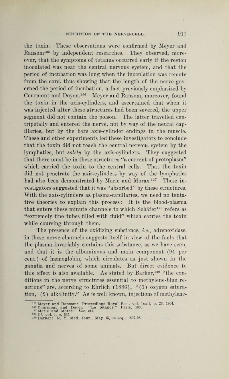 the toxin. These observations were confirmed by Meyer and Ransom125 by independent researches. They observed, more¬ over, that the symptoms of tetanus occurred early if the region inoculated was near the central nervous system, and that the period of incubation was long when the inoculation was remote from the cord, thus showing that the length of the nerve gov¬ erned the period of incubation, a fact previously emphasized by Courmont and Doyon.126 Meyer and Ransom, moreover, found the toxin in the axis-cylinders, and ascertained that when it was injected after these structures had been severed, the upper segment did not contain the poison. The latter travelled cen- tripetally and entered the nerve, not by way of the neural cap¬ illaries, but by the bare axis-cylinder endings in the muscle. These and other experiments led these investigators to conclude that the toxin did not reach the central nervous system by the lymphatics, but solely by the axis-cylinders. They suggested that there must be in these structures “a current of protoplasm” which carried the toxin to the central cells. That the toxin did not penetrate the axis-cylinders by way of the lymphatics had also been demonstrated by Marie and Morax.127 These in¬ vestigators suggested that it was “absorbed” by these structures. With the axis-cylinders as, plasma-capillaries, we need no tenta¬ tive theories to explain this process: It is the blood-plasma that enters these minute channels to which Schafer128 refers as “extremely fine tubes filled with fluid” which carries the toxin while coursing through them. The presence of the oxidizing substance, i.e., adrenoxidase, in these nerve-channels suggests itself in view of the facts that the plasma invariably contains this substance, as we have seen, and that it is the albuminous and main component (94 per cent.) of haemoglobin, which circulates as just shown in the ganglia and nerves of some animals. But direct evidence to this effect is also available. As stated by Barker,129 “the con¬ ditions in the nerve structures essential to methylene-blue re¬ actions” are, according to Ehrlich (1886), “(1) oxygen satura¬ tion, (2) alkalinity.” As is well known, injections of methylene- 326 Meyer and Ransom: Proceedings Royal Soc., vol. lxxii, p. 26, 1904. 126 Courmont and Doyon: “Le tetanos,” Paris, 1899. 127 Marie and Morax: Loc. cit. 12S Cf. vol. i, p. 535. 120 Barker: N. Y. Med. Jour., May 15, et seq., 1897-98.