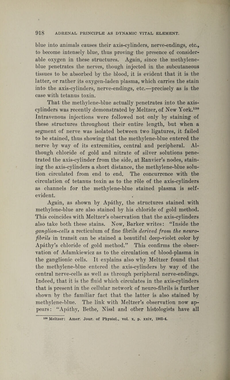 blue into animals causes their axis-cylinders, nerve-endings, etc., to become intensely blue, thus proving the presence of consider¬ able oxygen in these structures. Again, since the methylene- blue penetrates the nerves, though injected in the subcutaneous tissues to be absorbed by the blood, it is evident that it is the latter, or rather its oxygen-laden plasma, which carries the stain into the axis-cylinders, nerve-endings, etc.—precisely as is the case with tetanus toxin. That the methylene-blue actually penetrates into the axis- cylinders was recently demonstrated by Meltzer, of New York.130 Intravenous injections were followed not only by staining of these structures throughout their entire length, but when a segment of nerve was isolated between two ligatures, it failed to be stained, thus showing that the methylene-blue entered the nerve by way of its extremities, central and peripheral. Al¬ though chloride of gold and nitrate of silver solutions pene¬ trated the axis-cylinder from the side, at Banvier’s nodes, stain¬ ing the axis-cylinders a short distance, the methylene-blue solu¬ tion circulated from end to end. The concurrence with the circulation of tetanus toxin as to the role of the axis-cylinders as channels for the methylene-blue stained plasma is self- evident. Again, as shown by Apathy, the structures stained with methylene-blue are also stained by his chloride of gold method. This coincides with Meltzer’s observation that the axis-cylinders also take both these stains. Now, Barker writes: “Inside the ganglion-cells a recticulum of fine fibrils derived from the neuro¬ fibrils in transit can be stained a beautiful deep-violet color by Apathy’s chloride of gold method/’ This confirms the obser¬ vation of Adamkiewicz as to the circulation of blood-plasma in the ganglionic cells. It explains also why Meltzer found that the methylene-blue entered the axis-cylinders by way of the central nerve-cells as well as through peripheral nerve-endings. Indeed, that it is the fluid which circulates in the axis-cylinders that is present in the cellular network of neuro-fibrils is further shown by the familiar fact that the latter is also stained by methylene-blue. The link with Meltzer’s observation now ap¬ pears: “Apathy, Bethe, Nissl and other histologists have all 130 Meltzer: Amer; Jour, of Physiol., vol. x, p. xxiv, 1903-4.