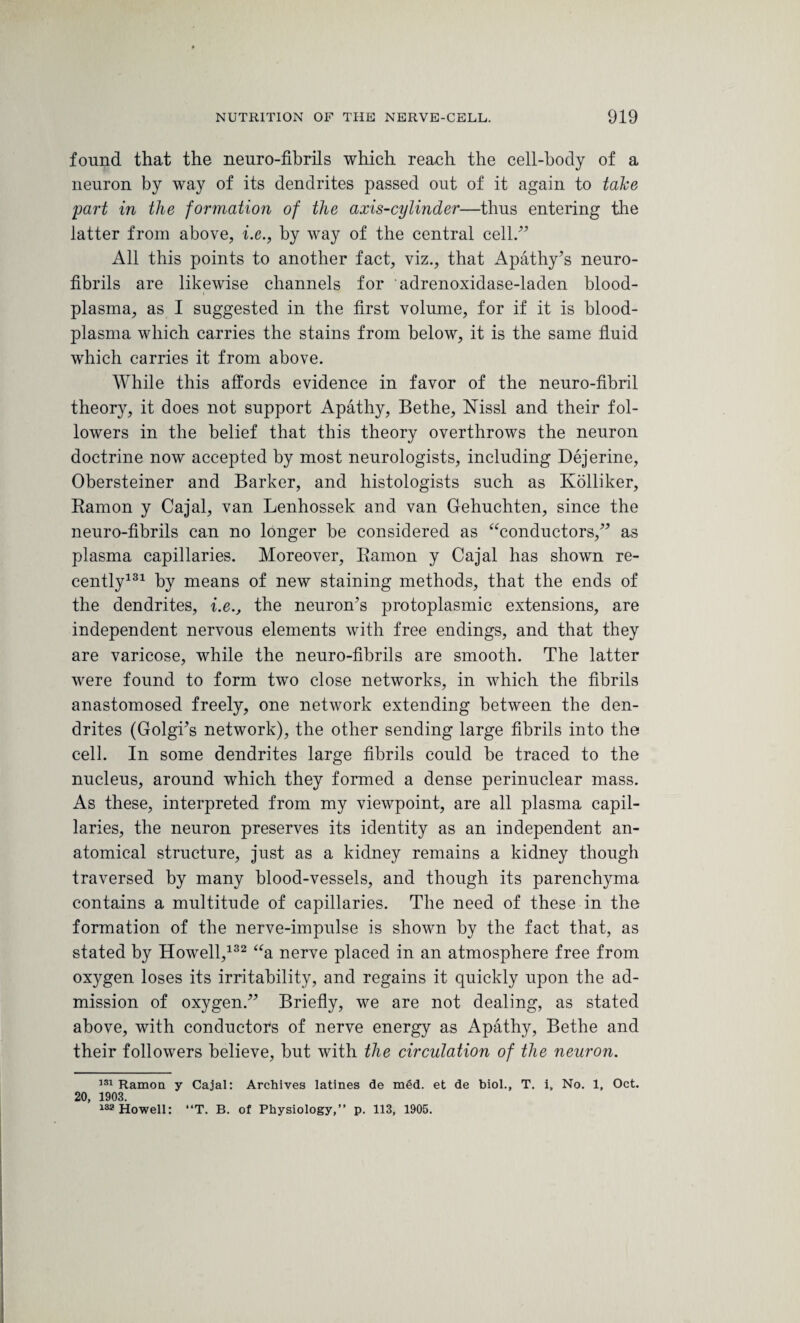 found that the neuro-fibrils which reach the cell-body of a neuron by way of its dendrites passed out of it again to take part in the formation of the axis-cylinder—thus entering the latter from above, i.e., by way of the central cell/7 All this points to another fact, viz., that Apathy’s neuro¬ fibrils are likewise channels for adrenoxidase-laden blood- plasma, as I suggested in the first volume, for if it is blood- plasma which carries the stains from below, it is the same fluid which carries it from above. While this affords evidence in favor of the neuro-fibril theory, it does not support Apathy, Bethe, Nissl and their fol¬ lowers in the belief that this theory overthrows the neuron doctrine now accepted by most neurologists, including Dejerine, Obersteiner and Barker, and histologists such as Ivolliker, Ramon y Cajal, van Lenhossek and van Gehuchten, since the neuro-fibrils can no longer be considered as “conductors,” as plasma capillaries. Moreover, Ramon y Cajal has shown re¬ cently131 by means of new staining methods, that the ends of the dendrites, i.e., the neuron’s protoplasmic extensions, are independent nervous elements with free endings, and that they are varicose, while the neuro-fibrils are smooth. The latter were found to form two close networks, in which the fibrils anastomosed freely, one network extending between the den¬ drites (Golgi’s network), the other sending large fibrils into the cell. In some dendrites large fibrils could be traced to the nucleus, around which they formed a dense perinuclear mass. As these, interpreted from my viewpoint, are all plasma capil¬ laries, the neuron preserves its identity as an independent an¬ atomical structure, just as a kidney remains a kidney though traversed by many blood-vessels, and though its parenchyma contains a multitude of capillaries. The need of these in the formation of the nerve-impulse is shown by the fact that, as stated by Howell,132 “a nerve placed in an atmosphere free from oxygen loses its irritability, and regains it quickly upon the ad¬ mission of oxygen.” Briefly, we are not dealing, as stated above, with conductors of nerve energy as Apathy, Bethe and their followers believe, but with the circulation of the neuron. 131 Ramon y Cajal: Archives latines de med. et de biol., T. i, No. 1, Oct. 20, 1903. 132 Howell: “T. B. of Physiology,” p. 113, 1905.