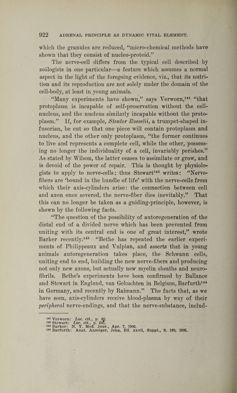which the granules are reduced, “micro-chemical methods have shown that they consist of nucleo-proteid.” The nerve-cell differs from the typical cell described by zoologists in one particular—a feature which assumes a normal aspect in the light of the foregoing evidence, viz., that its nutri¬ tion and its reproduction are not solely under the domain of the cell-body, at least in young animals. “Many experiments have shown,” says Verworn,141 “that protoplasm is incapable of self-preservation without the cell- nucleus, and the nucleus similarly incapable without the proto¬ plasm.” If, for example, Stentor Roeselii, a trumpet-shaped in¬ fusorian, he cut so that one piece will contain protoplasm and nucleus, and the other only protoplasm, “the former continues to live and. represents a complete cell, while the other, possess¬ ing no longer the individuality of a cell, invariably perishes.” As stated by Wilson, the latter ceases to assimilate or grow, and is devoid of the power of repair. This is thought by physiolo¬ gists to apply to nerve-cells; thus Stewart142 writes: “Nerve- fibers are ‘bound in the bundle of life* with the nerve-cells from which their axis-cylinders arise: the connection between cell and axon once severed, the nerve-fiber dies inevitably.” That this can no longer be taken as a guiding-principle, however, is shown by the following facts. “The question of the possibility of autoregeneration of the distal end of a divided nerve which has been prevented from uniting with its central end is one of great interest,” wrote Barker recently.143 “Bethe has repeated the earlier experi¬ ments of Philippeaux and Vulpian, and asserts that in young animals autoregeneration takes place, the Schwann cells, uniting end to end, building the new nerve-fibers and producing not only new axons, but actually new myelin sheaths and neuro¬ fibrils. Bethe’s experiments have been confirmed by Ballance and Stewart in England, van Gehuehten in Belgium, Barfurth144 in Germany, and recently by Baimann.” The facts that, as we have seen, axis-cylinders receive blood-plasma by way of their 'peripheral nerve-endings, and that the nerve-substance, includ- 141 Verworn: Loc. cit., p. 60. 142 Stewart: Loc. cit., p. 60*. 143 Barker: N. Y. Med. Jour., Apr. 7, 1906. 144 Barfurth: Anat. Anzeiger, Jena, Bd. xxvii, Suppl., S. 160, 1905.