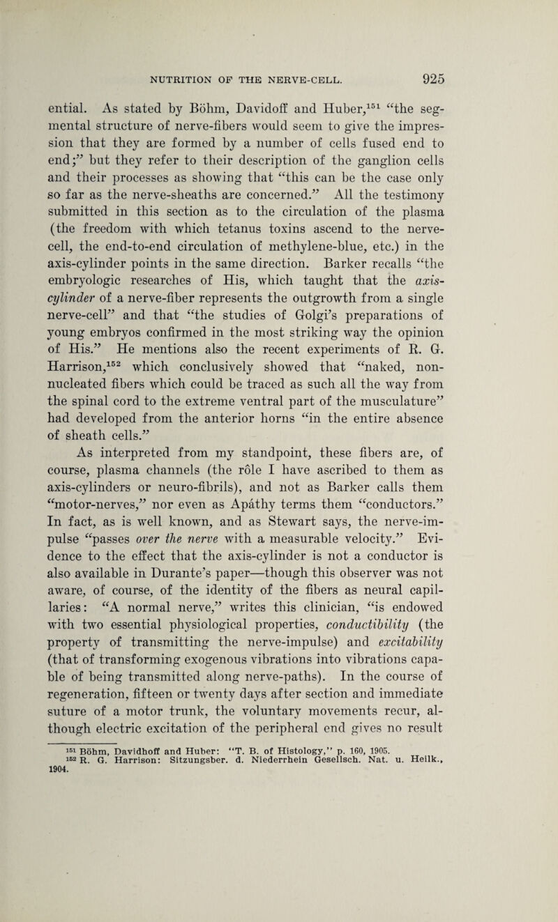 ential. As stated by Bohm, Davidoff and Huber/51 “the seg¬ mental structure of nerve-fibers would seem to give the impres¬ sion that they are formed by a number of cells fused end to end;” but they refer to their description of the ganglion cells and their processes as showing that “this can be the case only so far as the nerve-sheaths are concerned.” All the testimony submitted in this section as to the circulation of the plasma (the freedom with which tetanus toxins ascend to the nerve¬ cell, the end-to-end circulation of methylene-blue, etc.) in the axis-cylinder points in the same direction. Barker recalls “the embryologic researches of His, which taught that the axis- cylinder of a nerve-fiber represents the outgrowth from a single nerve-cell” and that “the studies of Golgfis preparations of young embryos confirmed in the most striking way the opinion of His.” He mentions also the recent experiments of R. G. Harrison,152 which conclusively showed that “naked, non- nucleated fibers which could be traced as such all the way from the spinal cord to the extreme ventral part of the musculature” had developed from the anterior horns “in the entire absence of sheath cells.” As interpreted from my standpoint, these fibers are, of course, plasma channels (the role I have ascribed to them as axis-cylinders or neuro-fibrils), and not as Barker calls them “motor-nerves,” nor even as Apathy terms them “conductors.” In fact, as is well known, and as Stewart says, the nerve-im¬ pulse “passes over the nerve with a measurable velocity.” Evi¬ dence to the effect that the axis-cylinder is not a conductor is also available in Durante’s paper—though this observer was not aware, of course, of the identity of the fibers as neural capil¬ laries : “A normal nerve,” writes this clinician, “is endowed with two essential physiological properties, conductibility (the property of transmitting the nerve-impulse) and excitability (that of transforming exogenous vibrations into vibrations capa¬ ble of being transmitted along nerve-paths). In the course of regeneration, fifteen or twenty days after section and immediate suture of a motor trunk, the voluntary movements recur, al¬ though electric excitation of the peripheral end gives no result 151 Bohm, Davidhoff and Huber: “T. B. of Histology,” p. 160, 1905. 162 R. G. Harrison: Sitzungsber. d. Niederrhein Gesellsch. Nat. u. Heilk., 1904.