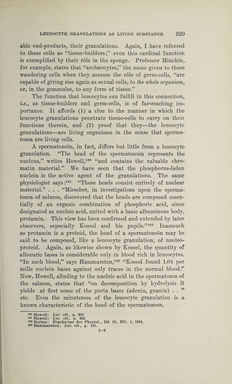able end-products, their granulations. Again, I have referred to these cells as “tissue-builders;” even this cardinal function is exemplified by their role in the sponge. Professor Minchin, for example, states that “archaeocytes,” the name given to these wandering cells when they assume the role of germ-cells, “are capable of giving rise again as sexual cells, to the whole organism, or, in the gemmules, to any form of tissue.” The function that leucocytes can fulfill in this connection, i.e., as tissue-builders and germ-cells, is of far-reaching im¬ portance. It affords (1) a clue to the manner in which the leucocyte granulations penetrate tissue-cells to carry on their functions therein, and (2) proof that they—the leucocyte granulations—are living organisms in the sense that sperma¬ tozoa are living cells. A spermatozoon, in fact, differs but little from a leucocyte granulation. “The head of the spermatozoon represents the nucleus,” writes Howell,160 “and contains the valuable chro¬ matin material.” We have seen that the phosphorus-laden nuclein is the active agent of the granulations. The same physiologist says:161 “These heads consist entirely of nuclear material.” . . . “Miescher, in investigations upon the sperma¬ tozoa of salmon, discovered that the heads are composed essen¬ tially of an organic combination of phosphoric acid, since designated as nucleic acid, united with a basic albuminous body, protamin. This view has been confirmed and extended by later observers, especially Kossel and his pupils.”162 Inasmuch as protamin is a proteid, the head of a spermatozoon may be said to be composed, like a leucocyte granulation, of nucleo- proteid. Again, as likewise shown by Kossel, the quantity of alloxuric bases is considerable only in blood rich in leucocytes. “In such blood,” says Hammarsten,163 “Kossel found 1.04 per mille nuclein bases against only traces in the normal blood/’ Now, Howell, alluding to the nucleic acid in the spermatozoa of the salmon, states that “on decomposition by hydrolysis it yields at first some of the purin bases (adenin, guanin) . . ” etc. Even the minuteness of the leucocyte granulation is a known characteristic of the head of the spermatozoon. 160 Howell: Loc. cit., p. 850. 101 Howell: Loc. cit., p. 862. 162Burian: Ergebnisse der Physiol., Bd. iii, Hft. 1, 1904. 163 Hammarsten: Loc. cit., p. 131. 2—9