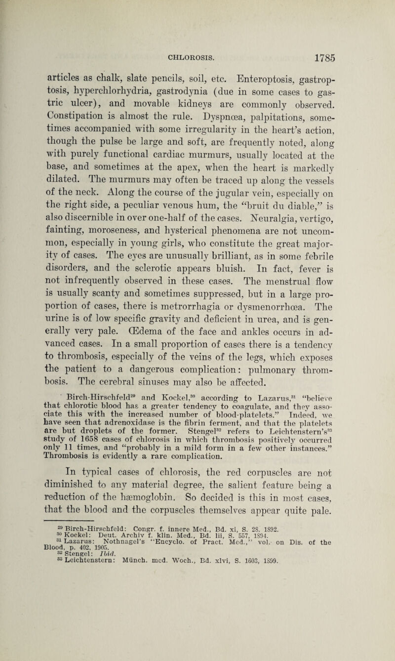 articles as chalk, slate pencils, soil, etc. Enteroptosis, gastrop- tosis, hyperchlorhydria, gastrodynia (due in some cases to gas¬ tric ulcer), and movable kidneys are commonly observed. Constipation is almost the rule. Dyspnoea, palpitations, some¬ times accompanied with some irregularity in the heart’s action, though the pulse be large and soft, are frequently noted, along with purely functional cardiac murmurs, usually located at the base, and sometimes at the apex, when the heart is markedly dilated. The murmurs may often be traced up along the vessels of the neck. Along the course of the jugular vein, especially on the right side, a peculiar venous hum, the “bruit du diable,” is also discernible in over one-half of the cases. Neuralgia, vertigo, fainting, moroseness, and hysterical phenomena are not uncom¬ mon, especially in young girls, who constitute the great major¬ ity of cases. The eyes are unusually brilliant, as in some febrile disorders, and the sclerotic appears bluish. In fact, fever is not infrequently observed in these cases. The menstrual flow is usually scanty and sometimes suppressed, but in a large pro¬ portion of cases, there is metrorrhagia or dysmenorrhoea. The urine is of low specific gravity and deficient in urea, and is gen¬ erally very pale. (Edema of the face and ankles occurs in ad¬ vanced cases. In a small proportion of cases there is a tendency to thrombosis, especially of the veins of the legs, which exposes the patient to a dangerous complication: pulmonary throm¬ bosis. The cerebral sinuses may also be affected. Birch-Hirschfeld29 and Kockel,30 according to Lazarus,31 “beliere that chlorotic blood has a greater tendency to coagulate, and they asso¬ ciate this with the increased number of blood-platelets.” Indeed, we have seen that adrenoxidase is the fibrin ferment, and that the platelets are but droplets of the former. Stengel32 refers to Leichtenstern’s33 study of 1658 cases of chlorosis in which thrombosis positively occurred only 11 times, and “pr°l)ably jn a mi]d form in a few other instances.” Thrombosis is evidently a rare complication. In typical cases of chlorosis, the red corpuscles are not diminished to any material degree, the salient feature being a reduction of the haemoglobin. So decided is this in most cases, that the blood and the corpuscles themselves appear quite pale. 23 Birch-Hirschfeld: Congr. f. innere Med., Bd. xi, S. 2S. 1S92. 30 Kockel: Deut. Archiv f. klin. Med., Bd. lii, S. 557, 1S94. 31 Lazarus: Nothnagel’s “Encyclo. of Pract. Med.,” vol. on Dis. of the Blood, p. 402, 1905. 32 Stengel: Ibid. 33 Leichtenstern: Miinch. mcd. Woch., Bd. xlvi, S. 1603, 1S99.