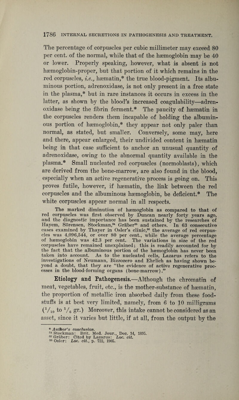 The percentage of corpuscles per cubic millimeter may exceed 80 per cent, of the normal, while that of the haemoglobin may be 40 or lower. Properly speaking, however, what is absent is not haemoglobin-proper, but that portion of it which remains in the red corpuscles, i.e., haematin,* the true blood-pigment. Its albu¬ minous portion, adrenoxidase, is not only present in a free state in the plasma,* but in rare instances it occurs in excess in the latter, as shown by the blood^s increased coagulability—adren¬ oxidase being the fibrin ferment.* The paucity of haematin in the corpuscles renders them incapable of holding the albumin¬ ous portion of haemoglobin,* they appear not only paler than normal, as stated, but smaller. Conversely, some may, here and there, appear enlarged, their undivided content in haematin being in that case sufficient to anchor an unusual quantity of adrenoxidase, owing to the abnormal quantity available in the plasma.* Small nucleated red corpuscles (normoblasts), which are derived from the bone-marrow, are also found in the blood, especially when an active regenerative process is going on. This proves futile, however, if haematin, the link between the red corpuscles and the albuminous haemoglobin, be deficient.* The white corpuscles appear normal in all respects. The marked diminution of haemoglobin as compared to that of red corpuscles was first observed by Duncan nearly forty years ago, and the diagnostic importance has been sustained by the researches of Hayem, Sorensen, Stockman,w Graber35 and others. In 63 consecutive cases examined by Thayer in Osier’s clinic,36 the average of red corpus¬ cles was 4,096,544, or over 80 per cent., while the average percentage of haemoglobin was 42.3 per cent. The variations in size of the red corpuscles have remained unexplained; this is readily accounted for by the fact that the albuminous portion of the haemoglobin has never been taken into account. As to the nucleated cells, Lazarus refers to the investigations of Neumann, Bizzozero and Ehrlich as having shown be¬ yond a doubt, that they are “the evidence of active regenerative proc¬ esses in the blood-forming organs (bone-marrow).” Etiology and Pathogenesis.—Although the chromatin of meat, vegetables, fruit, etc., is the mother-substance of haematin, the proportion of metallic iron absorbed daily from these food¬ stuffs is at best very limited, namely, from 6 to 10 milligrams (Vio to V6 gr.) Moreover, this intake cannot be considered as an asset, since it varies but little, if at all, from the output by the * Author's conclusion. Stockman: Brit. Med. Jour., Dec. 14, 1S95. “Graber: Cited by Lazarus: Loc. cit. “Osier: Loc. cit., p. 722, 1905.