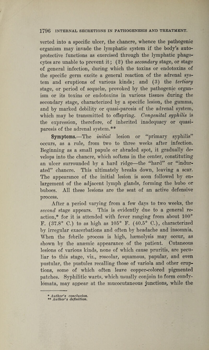 verted into a specific ulcer, the chancre, whence the pathogenic organism may invade the lymphatic system if the body’s auto- protective functions as exercised through the lymphatic phago¬ cytes are unable to prevent it; (2) the secondary stage, or stage of general infection, during which the toxins or endotoxins of the specific germ excite a general reaction of the adrenal sys¬ tem and eruptions of various kinds; and (3) the tertiary stage, or period of sequelae, provoked by the pathogenic organ¬ ism or its toxins or endotoxins in various tissues during the secondary stage, characterized by a specific lesion, the gumma, and by marked debility or quasi-paresis of the adrenal system, which may be transmitted to offspring. Congenital syphilis is the expression, therefore, of inherited inadequacy or quasi¬ paresis of the adrenal system.** Symptoms.—The initial lesion or “primary syphilis” occurs, as a rule, from two to three weeks after infection. Beginning as a small papule or abraded spot, it gradually de¬ velops into the chancre, which softens in the center, constituting an ulcer surrounded by a hard ridge—the “hard” or “indur¬ ated” chancre. This ultimately breaks down, leaving a scar. The appearance of the initial lesion is soon followed by en¬ largement of the adjacent lymph glands, forming the bubo or buboes. All these lesions are the seat of an active defensive process. After a period varying from a few days to two weeks, the second stage appears. This is evidently due to a general re¬ action,* for it is attended with fever ranging from about 100° F. (37.8° C.) to as high as 105° F. (40.5° C.), characterized by irregular exacerbations and often by headache and insomnia. When the febrile process is high, haemolysis may occur, as shown by the anaemic appearance of the patient. Cutaneous lesions of various kinds, none of which cause pruritis, are pecu¬ liar to this stage, viz., roseolar, squamous, papular, and even pustular, the pustules recalling those of variola and other erup¬ tions, some of which often leave copper-colored pigmented patches. Syphilitic warts, which usually conjoin to form condv- lomata, may appear at the mucocutaneous junctions,, while the * Author's conclusion. ** Author's definition.