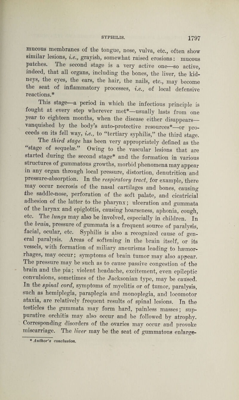 mucous membranes of the tongue, nose, vulva, etc., often show similar lesions, i.e., grayish, somewhat raised erosions: mucous patches. The second stage is a very active one—so active, indeed, that all organs, including the bones, the liver, the kid- neys, the eyes, the ears, the hair, the nails, etc., may become the seat of inflammatory processes, i.e., of local defensive reactions.* This stage a period in which the infectious principle is fought at every step wherever met*—usually lasts from one year to eighteen months, when the disease either disappears— vanquished by the body’s auto-protective resources*—or pro¬ ceeds on its fell way, i.e., to “tertiary syphilis,” the third stage. The third stage has been very appropriately defined as the “stage of sequels.” Owing to the vascular lesions that are started during the second stage* and the formation in various stiuctures of gummatous growths, morbid phenomena may appear in any organ through local pressure, distortion, denutrition and pressure-absorption. In the respiratory tract, for example, there may occur necrosis of the nasal cartilages and bones, causing the saddle-nose, perforation of the soft palate, and cicatricial adhesion of the latter to the pharynx; ulceration and gummata of the larynx and epiglottis, causing hoarseness, aphonia, cough, etc. The lungs may also be involved, especially in children. In the brain, pressure of gummata is a frequent source of paralysis, facial, ocular, etc. Syphilis is also a recognized cause of gen¬ eral paralysis. Areas of softening in the brain itself, or its vessels, with formation of miliary aneurisms leading to haemor¬ rhages, may occur; symptoms of brain tumor may also appear. The pressure may be such as to cause passive congestion of the brain and the pia; violent headache, excitement, even epileptic convulsions, sometimes of the Jacksonian type, may be cau'sed. In the spinal cord, symptoms of myelitis or of tumor, paralysis, such as hemiplegia, paraplegia and monoplegia, and locomotor ataxia, are relatively frequent results of spinal lesions. In the testicles the gummata may form hard, painless masses; sup¬ purative orchitis may also occur and be followed by atrophy. Corresponding disorders of the ovaries may occur and provoke miscarriage. The liver may be the seat of gummatous enlarge- * Author's conclusion.
