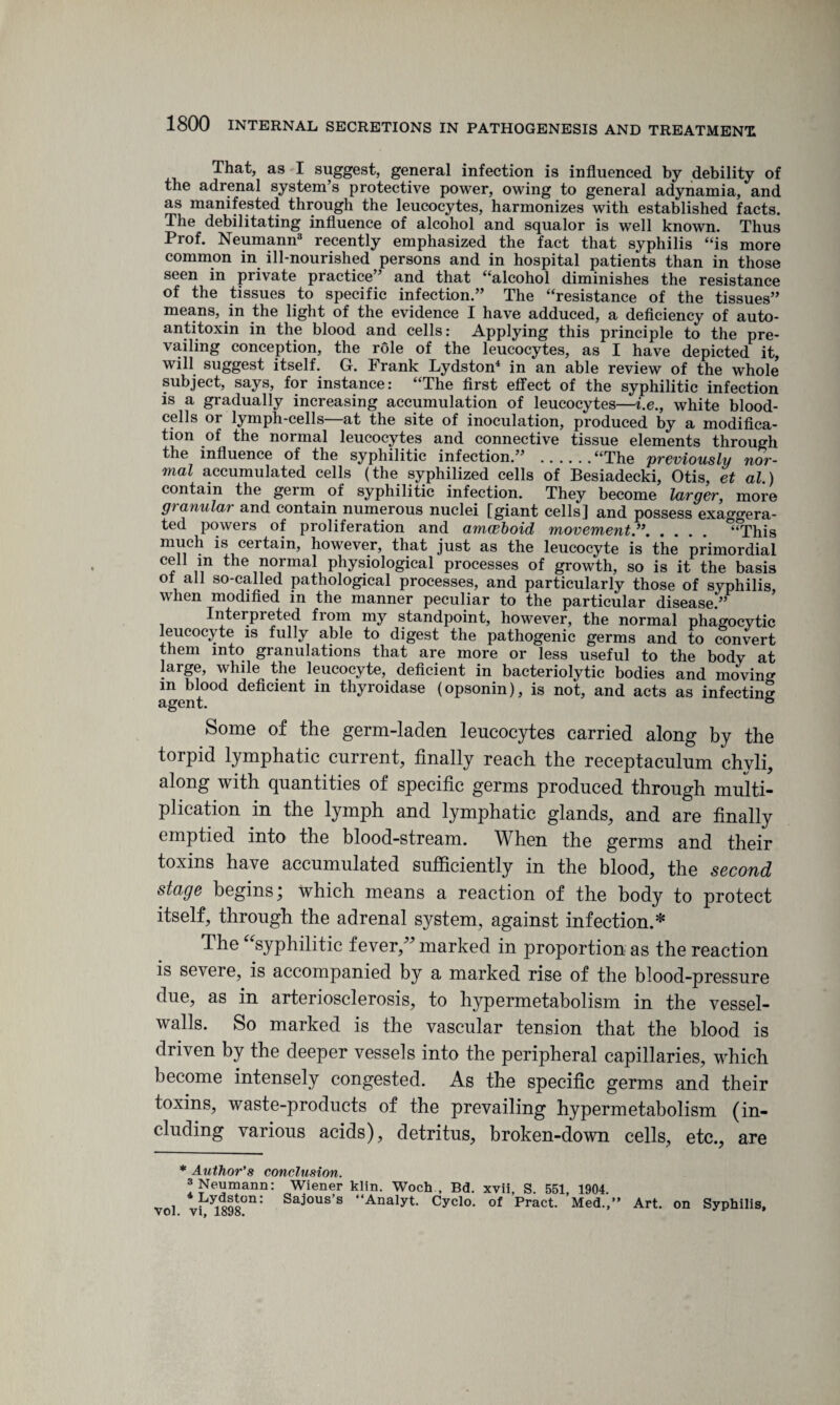 That, as I suggest, general infection is influenced by debility of the adrenal system’s protective power, owing to general adynamia, and as manifested through the leucocytes, harmonizes with established facts. The debilitating influence of alcohol and squalor is well known. Thus Prof. Neumann3 recently emphasized the fact that syphilis “is more common in ill-nourished persons and in hospital patients than in those seen in private practice” and that “alcohol diminishes the resistance of the tissues to specific infection.” The “resistance of the tissues” means, in the light of the evidence I have adduced, a deficiency of auto¬ antitoxin in the blood and cells: Applying this principle to the pre¬ vailing conception, the role of the leucocytes, as I have depicted it, will suggest itself. G. Frank Lydston4 in an able review of the whole subject, says, for instance: “The first effect of the syphilitic infection is a gradually increasing accumulation of leucocytes—i.e., white blood- cells or lymph-cells—at the site of inoculation, produced by a modifica¬ tion of the normal leucocytes and connective tissue elements through the influence of the syphilitic infection.” .“The previously nor¬ mal accumulated cells (the syphilized cells of Besiadecki, Otis, et al.) contain the germ of syphilitic infection. They become larger, more granular and contain numerous nuclei [giant cells] and possess exaggera¬ ted powers of proliferation and amoeboid movement.”. °“This much is certain, however, that just as the leucocyte is the primordial cell m the normal physiological processes of growth, so is it the basis ol all so-called pathological processes, and particularly those of syphilis, when modified in the manner peculiar to the particular disease.” Interpieted from my standpoint, however, the normal phagocytic leucocyte is fully able to digest the pathogenic germs and to convert them into granulations that are more or less useful to the body at large, while the leucocyte, deficient in bacteriolytic bodies and moving m blood deficient in thyroidase (opsonin), is not, and acts as infecting agent. 6 Some of the germ-laden leucocytes carried along by the torpid lymphatic current, finally reach the receptaculum chyli, along with quantities of specific germs produced through multi¬ plication in the lymph and lymphatic glands, and are finally emptied into the blood-stream. When the germs and their toxins have accumulated sufficiently in the blood, the second stage begins; which means a reaction of the body to protect itself, through the adrenal system, against infection.* The “syphilitic fever/' marked in proportion as the reaction is severe, is accompanied by a marked rise of the blood-pressure due, as in arteriosclerosis, to hypermetabolism in the vessel- walls. So marked is the vascular tension that the blood is driven by the deeper vessels into the peripheral capillaries, which become intensely congested. As the specific germs and their toxins, waste-products of the prevailing hypermetabolism (in¬ cluding various acids), detritus, broken-down cells, etc., are * Author's conclusion. Neumann: Wiener klin. Woch , Bd. xvii, S. 551, 1904. vol vi^l898°n: Saj'ous’s “Analyt. Cyclo. of Pract. Med.,” Art. on Syphilis,