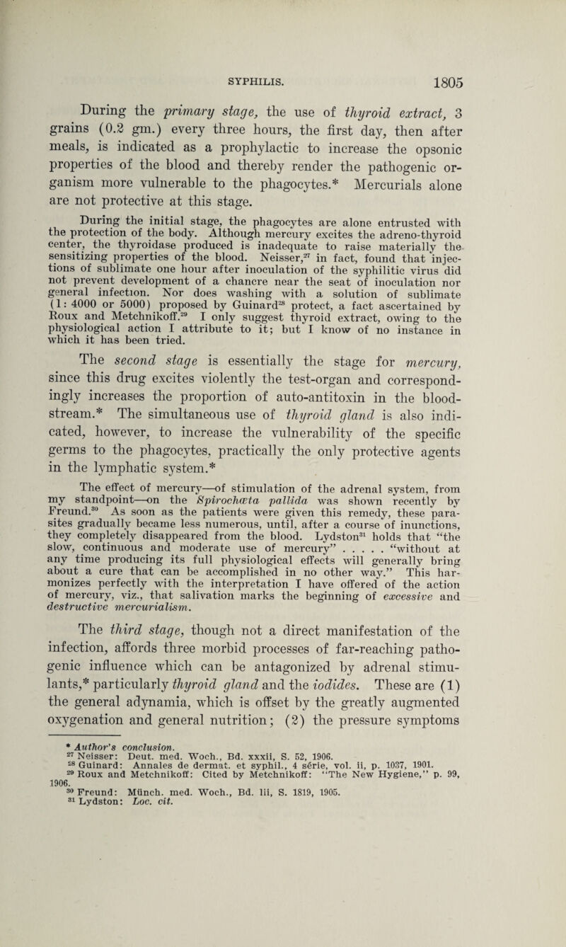 During the primary stage, the use of thyroid extract, 3 grains (0.2 gm.) every three hours, the first day, then after meals, is indicated as a prophylactic to increase the opsonic properties of the blood and thereby render the pathogenic or¬ ganism more vulnerable to the phagocytes.* Mercurials alone are not protective at this stage. During the initial stage, the phagocytes are alone entrusted with the protection of the body. Although mercury excites the adreno-thyroid center, the thyroidase produced is inadequate to raise materially the sensitizing properties of the blood. Neisser,27 in fact, found that Injec¬ tions of sublimate one hour after inoculation of the syphilitic virus did not prevent development of a chancre near the seat of inoculation nor general infection. Nor does washing with a solution of sublimate (1: 4000 or 5000) proposed by Guinard28 protect, a fact ascertained by Roux and Metchnikoff.29 I only suggest thyroid extract, owing to the physiological action I attribute to it; but I know of no instance in which it has been tried. The second stage is essentially the stage for mercury, since this drug excites violently the test-organ and correspond¬ ingly increases the proportion of auto-antitoxin in the blood¬ stream.* The simultaneous use of thyroid gland is also indi¬ cated, however, to increase the vulnerability of the specific germs to the phagocytes, practically the only protective agents in the lymphatic system.* The effect of mercury—of stimulation of the adrenal system, from my standpoint—on the Spirochceta pallida was shown recently by Freund.30 As soon as the patients were given this remedy, these para¬ sites gradually became less numerous, until, after a course of inunctions, they completely disappeared from the blood. Lydston31 holds that “the slow, continuous and moderate use of mercury”.“without at any time producing its full physiological effects will generally bring about a cure that can be accomplished in no other way.” This har¬ monizes perfectly with the interpretation I have offered of the action of mercury, viz., that salivation marks the beginning of excessive and destructive mercurialism. The third stage, though not a direct manifestation of the infection, affords three morbid processes of far-reaching patho¬ genic influence which can be antagonized by adrenal stimu¬ lants,* particularly thyroid gland and the iodides. These are (1) the general adynamia, which is offset by the greatly augmented oxygenation and general nutrition; (2) the pressure symptoms * Author’s conclusion. 27 Neisser: Deut. med. Woch., Bd. xxxii, S. 52, 1906. £8Guinard: Annales de dermat. et syphil., 4 serie, vol. ii, p. 1037, 1901. 29 Roux and Metchnikoff: Cited by Metchnikoff: “The New Hygiene,” p. 99, 1906. Freund: Munch, med. Woch., Bd. lii, S. 1819, 1905. 31 Lydston: Loc. cit.