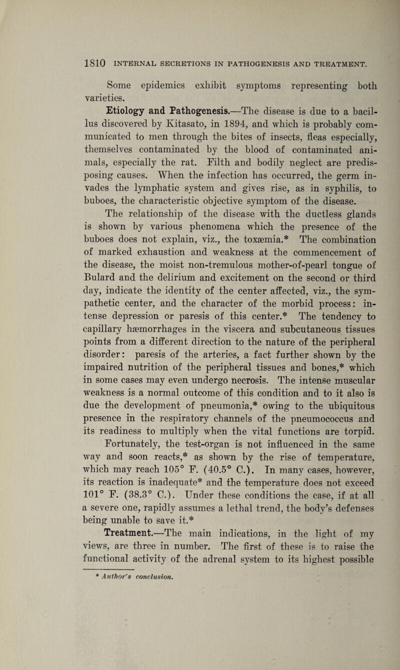 Some epidemics exhibit symptoms representing both varieties. Etiology and Pathogenesis.—The disease is due to a bacil¬ lus discovered by Kitasato, in 1894, and which is probably com¬ municated to men through the bites of insects, fleas especially, themselves contaminated by the blood of contaminated ani¬ mals, especially the rat. Filth and bodily neglect are predis¬ posing causes. When the infection has occurred, the germ in¬ vades the lymphatic system and gives rise, as in syphilis, to buboes, the characteristic objective symptom of the disease. The relationship of the disease with the ductless glands is shown by various phenomena which the presence of the buboes does not explain, viz., the toxaemia.* The combination of marked exhaustion and weakness at the commencement of the disease, the moist non-tremulous mother-of-pearl tongue of Bulard and the delirium and excitement on the second or third day, indicate the identity of the center affected, viz., the sym¬ pathetic center, and the character of the morbid process: in¬ tense depression or paresis of this center.* The tendency to capillary haemorrhages in the viscera and subcutaneous tissues points from a different direction to the nature of the peripheral disorder: paresis of the arteries, a fact further shown by the impaired nutrition of the peripheral tissues and bones,* which in some cases may even undergo necrosis. The intense muscular weakness is a normal outcome of this condition and to it also is due the development of pneumonia,* owing to the ubiquitous presence in the respiratory channels of the pneumococcus and its readiness to multiply when the vital functions are torpid. Fortunately, the test-organ is not influenced in the same way and soon reacts,* as shown by the rise of temperature, which may reach 105° F. (40.5° C.). In many cases, however, its reaction is inadequate* and the temperature does not exceed 101° F. (38.3° C.). Under these conditions the case, if at all a severe one, rapidly assumes a lethal trend, the body^s defenses being unable to save it.* Treatment.—The main indications, in the light of my views, are three in number. The first of these is to raise the functional activity of the adrenal system to its highest possible * Author's conclusion.