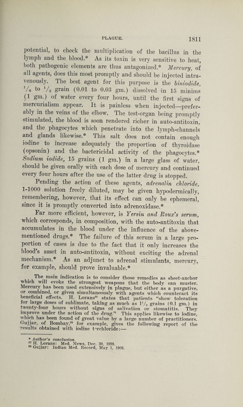 potential, to check the multiplication of the bacillus in the lymph and the blood.* As its toxin is very sensitive to heat, both pathogenic elements are thus antagonized.* Mercury, of all agents, does this most promptly and should be injected intra¬ venously. The best agent for this purpose is the Uniodide, Vs to V2 grain (0.01 to 0.03 gm.) dissolved in 15 minims (1 gm.) of water every four hours, until the first signs of mercurialism appear. It is painless when injected—prefer¬ ably in the veins of the elbow. The test-organ being promptly stimulated, the blood is soon rendered richer in auto-antitoxin, and the phagocytes which penetrate into the lymph-channels and glands likewise.* This salt does not contain enough iodine to increase adequately the proportion of thyroidase (opsonin) and the bactericidal activity of the phagocytes.* Sodium iodide, lo grains (1 gm.) in a large glass of water, should be given orally with each dose of mercury and continued every four hours after the use of the latter drug is stopped. Pending the action of these agents, adrenalin chloride, 1-1000 solution freely diluted, may be given hypodermically, remembering, however, that its effect can only be ephemeral, since it is promptly converted into adrenoxidase.* Far more efficient, however, is Yersin and Boux’s serum, which corresponds, in composition, with the auto-antitoxin that accumulates in the blood under the influence of the above- mentioned drugs.* The failure of this serum in a large pro¬ portion of cases is due to the fact that it only increases the blood s asset in auto-antitoxin, without exciting the adrenal mechanism.* As an adjunct to adrenal stimulants, mercury, for example, should prove invaluable.* . 'Ph® uiain indication is to consider those remedies as sheet-anchor which will evoke the strongest weapons that the body can muster. Mercury, has been .used extensively in plague, but either as a purgative, or combined, or given simultaneously with agents which counteract its beneficial effects. H.. Lorans37 states that patients “show toleration for large doses of sublimate, taking as much as iy2 grains (0.1 gm.) in twenty-four hours without signs of salivation or stomatitis. They improve under the action of the drug.” This applies likewise to iodine, which has been found of great value by a large number of practitioners. Oujjar, of Bombay,38 for example, gives the following report of the results obtained with iodine Prchloride: — * Author's conclusion. 37 H. Lorans: Med. News, Dec. 30, 1899. 38 Gujjar: Indian Med. Record, May 1, 1906.
