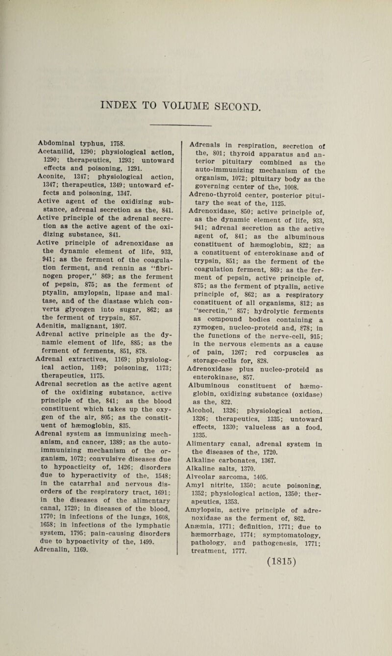 INDEX TO VOLUME SECOND. Abdominal typhus, 1758. Acetanilid, 1290; physiological action, 1290; therapeutics, 1293; untoward effects and poisoning, 1291. Aconite, 1347; physiological action, 1347; therapeutics, 1349; untoward ef¬ fects and poisoning, 1347. Active agent of the oxidizing sub¬ stance, adrenal secretion as the, 841. Active principle of the adrenal secre¬ tion as the active agent of the oxi¬ dizing substance, 841. Active principle of adrenoxidase as the dynamic element of life, 933, 941; as the ferment of the coagula¬ tion ferment, and rennin as “fibri¬ nogen proper,” 869; as the ferment of pepsin, 875; as the ferment of ptyalin, amylopsin, lipase and mal- tase, and of the diastase which con¬ verts glycogen into sugar, 862; as the ferment of trypsin, 857. Adenitis, malignant, 1807. Adrenal active principle as the dy¬ namic element of life, 885; as the ferment of ferments, 851, 878. Adrenal extractives, 1169; physiolog¬ ical action, 1169; poisoning, 1173; therapeutics, 1175. Adrenal secretion as the active agent of the oxidizing substance, active principle of the, 841; as the blood constituent which takes up the oxy¬ gen of the air, 805; as the constit¬ uent of haemoglobin, 835. Adrenal system as immunizing mech¬ anism, and cancer, 1389; as the auto- immunizing mechanism of the or¬ ganism, 1072; convulsive diseases due to hypoacticity of, 1426; disorders due to hyperactivity of the, 1548; in the catarrhal and nervous dis¬ orders of the respiratory tract, 1691; in the diseases of the alimentary canal, 1720; in diseases of the blood, 1770; in infections of the lungs, 1608, 1658; in infections of the lymphatic system, 1795; pain-causing disorders due to hypoactivity of the, 1499. Adrenalin, 1169. Adrenals in respiration, secretion of the, 801; thyroid apparatus and an¬ terior pituitary combined as the auto-immunizing mechanism of the organism, 1072; pituitary body as the governing center of the, 1008. Adreno-thyroid center, posterior pitui¬ tary the seat of the, 1125. Adrenoxidase, 850; active principle of, as the dynamic element of life, 933, 941; adrenal secretion as the active agent of, 841; as the albuminous constituent of haemoglobin, 822; as a constituent of enterokinase and of trypsin, 851; as the ferment of the coagulation ferment, 869; as the fer¬ ment of pepsin, active principle of, 875; as the ferment of ptyalin, active principle of, 862; as a respiratory constituent of all organisms, 812; as “secretin,” 857; hydrolytic ferments as compound bodies containing a zymogen, nucleo-proteid and, 878; in the functions of the nerve-cell, 915; in the nervous elements as a cause of pain, 1267; red corpuscles as storage-cells for, 828. Adrenoxidase plus nucleo-proteid as enterokinase, 857. Albuminous constituent of hsemo¬ globin, oxidizing substance (oxidase) as the, 822. Alcohol, 1326; physiological action, 1326; therapeutics, 1335; untoward effects, 1330; valueless as a food, 1335. Alimentary canal, adrenal system in the diseases of the, 1720. Alkaline carbonates, 1367. Alkaline salts, 1370. Alveolar sarcoma, 1405. Amyl nitrite, 1350; acute poisoning, 1352; physiological action, 1350; ther¬ apeutics, 1353. Amylopsin, active principle of adre¬ noxidase as the ferment of, 862. Anaemia, 1771; definition, 1771; due to haemorrhage, 1774; symptomatology, pathology, and pathogenesis, 1771; treatment, 1777.