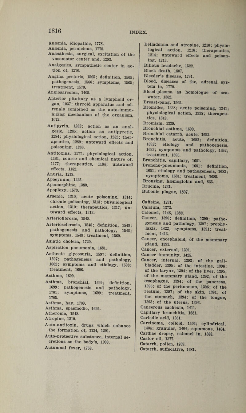 Anaemia, idiopathic, 1778. Anaemia, pernicious, 1778. Anaesthesia, surgical, excitation of the vasomotor center and, 1293. Analgesics, sympathetic center in ac¬ tion of, 1270. Angina pectoris, 1565; definition, 1565; pathogenesis, 1566; symptoms, 1565; treatment, 1570. Angiosarcoma, 1405. Anterior pituitary as a lymphoid or¬ gan, 1037; thyroid apparatus and ad¬ renals combined as the auto-immu¬ nizing mechanism of the organism, 1072. Antipyrin, 1282; action as an anal¬ gesic, 1285; action as antipyretic, 1284; physiological action, 1282; ther¬ apeutics, 1289; untoward effects and poisoning, 1286. Antitoxins, 1177; physiological action, 1181; source and chemical nature of, 1177; therapeutics, 1184; untoward effects, 1182. Anuria, 1219. Apocynum, 1225. Apomorphine, 1380. Apoplexy, 1573. Arsenic, 1310; acute poisoning, 1314; chronic poisoning, 1313; physiological action, 1310; therapeutics, 1317; un¬ toward effects, 1313. Arteriofibrosis, 1548. Arteriosclerosis, 1548; definition, 1548; pathogenesis and pathology, 1548; symptoms, 1548; treatment, 1560. Asiatic cholera, 1720. Aspiration pneumonia, 1681. Asthenic glycosuria, 1597; definition, 1597; pathogenesis and pathology, 1602; symptoms and etiology, 1598; treatment, 1606. Asthma, 1699. Asthma, bronchial, 1699; definition, 1699; pathogenesis and pathology, 1701; symptoms, 1699; treatment, 1705. Asthma, hay, 1709. Asthma, spasmodic, 1699. Atheroma, 1548. Atropine, 1210. Auto-antitoxin, drugs which enhance the formation of, 1134, 1201. Auto-protective substance, internal se¬ cretions as the body’s, 1099. Autumnal fever, 1758. Belladonna and atropine, 1210; physio¬ logical action, 1210; therapeutics, 1214; untoward effects and poison¬ ing, 1213. Bilious headache, 1522. Black death, 1807. Bleeder’s disease, 1791. Blood, diseases of the, adrenal sys¬ tem in, 1770. Blood-plasma as homologue of sea¬ water, 1362. Breast-pang, 1565. Bromides, 1338; acute poisoning, 1341; physiological action, 1338; therapeu¬ tics, 1342. Bromism, 1339. Bronchial asthma, 1699. Bronchial catarrh, acute, 1692. Bronchitis, acute, 1692; definition, 1692; etiology and pathogenesis, 1693; symptoms and pathology, 1602; treatment, 1695. Bronchitis, capillary, 1681. Broncho-pneumonia, 1681; definition, 1681; etiology and pathogenesis, 1683; symptoms, 1681; treatment, 1685. Bronzing, haemoglobin and, 835. Brucine, 1231. Bubonic plague, 1807. Caffeine, 1231. Calcium, 1372. Calomel, 1146, 1388. Cancer, 1390; definition, 1390; patho¬ genesis and pathology, 1397; prophy¬ laxis, 1422; symptoms, 1391; treat¬ ment, 1413. Cancer, encephaloid, of the mammary gland, 1393. Cancer, external, 1391. Cancer immunity, 1425. Cancer, internal, 1393; of the gall¬ bladder, 1395; of the intestine, 1396; of the larynx, 1394; of the liver, 1395; of the mammary gland, 1392; of the oesophagus, 1394; of the pancreas, 1395; of the peritoneum, 1396; of the rectum, 1397; of the skin, 1391; of the stomach, 1394; of the tongue, 1393; of the uterus, 1396. Cancerous cachexia, 1411. Capillary bronchitis, 1681. Carbolic acid, 1361. Carcinoma, colloid, 1404; cylindrical, 1404; granular, 1404; squamous, 1404. Cardiac dropsy, calomel in, 1388. Castor oil, 1377. Catarrh, pollen, 1709. Catarrh, suffocative, 1681.