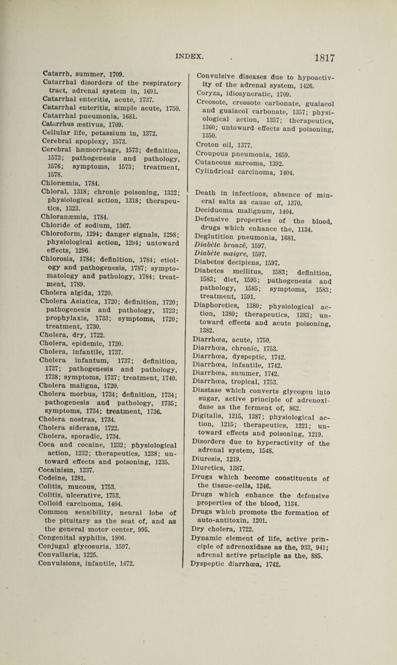 Catarrh, summer, 1709. Catarrhal disorders of the respiratory tract, adrenal system in, 1691. Catarrhal enteritis, acute, 1737. Catarrhal enteritis, simple acute, 1750. Catarrhal pneumonia, 1681. Caturrhus aestivus, 1709. Cellular life, potassium in, 1372. Cerebral apoplexy, 1573. Cerebral haemorrhage, 1573; definition, 1573; pathogenesis and pathology, 1576; symptoms, 1573; treatment, 1578. Chloraemia, 1784. Chloral, 1318; chroni,c poisoning, 1322; physiological action, 1318; therapeu¬ tics, 1323. Chloransemia, 1784. Chloride of sodium, 1367. Chloroform, 1294; danger signals, 1298; physiological action, 1294; untoward effects, 1296. Chlorosis, 1784; definition, 1784; etiol¬ ogy and pathogenesis, 1787; sympto¬ matology and pathology, 1784; treat¬ ment, 1789. Cholera algida, 1720. Cholera Asiatica, 1720; definition, 1720; pathogenesis and pathology, 1723; prophylaxis, 1733; symptoms, 1720; treatment, 1730. Cholera, dry, 1722. Cholera, epidemic, 1720. Cholera, infantile, 1737. Cholera infantum, 1737; definition, 1737; pathogenesis and pathology, 1738; symptoms, 1737; treatment, 1740. Cholera maligna, 1720. Cholera morbus, 1734; definition, 1734; pathogenesis and pathology, 1735; symptoms, 1734; treatment, 1736. Cholera nostras, 1734. Cholera siderans, 1722. Cholera, sporadic, 1734. Coca and cocaine, 1232; physiological action, 1232; therapeutics, 1238; un¬ toward effects and poisoning, 1235. Cocainism, 1237. Codeine, 1281. Colitis, mucous, 1753. Colitis, ulcerative, 1753. Colloid carcinoma, 1404. Common sensibility, neural lobe of the pituitary as the seat of, and as the general motor center, 995. Congenital syphilis, 1806. Conjugal glycosuria, 1597. Convallaria, 1225. Convulsions, infantile, 1472. 1817 Convulsive diseases due to hypoactiv- ity of the adrenal system, 1426. Coryza, idiosyncratic, 1709. Creosote, creosote carbonate, guaiacol and guaiacol carbonate, 1357; physi¬ ological action, 1357; therapeutics, 1360; untoward effects and poisoning, 1350. Croton oil, 1377. Croupous pneumonia, 1659. Cutaneous sarcoma, 1392. Cylindrical carcinoma, 1404. Death in infections, absence of min¬ eral salts as cause of, 1370. Deciduoma malignum, 1404. Defensive properties of the blood, drugs which enhance the, 1134. Deglutition pneumonia, 1681. Diabete bronze, 1597. Diabete maigre, 1597. Diabetes decipiens, 1597. Diabetes mellitus, 1583; definition, 1583; diet, 1595; pathogenesis and pathology, 1585; symptoms, 1583; treatment, 1591. Diaphoretics, 1380; physiological ac¬ tion, 1380; therapeutics, 1383; un¬ toward effects and acute poisoning, 1382. Diarrhoea, acute, 1750. Diarrhoea, chronic, 1753. Diarrhoea, dyspeptic, 1742. Diarrhoea, infantile, 1742. Diarrhoea, summer, 1742. Diarrhoea, tropical, 1753. Diastase which converts glycogen into sugar, active principle of adrenoxi- dase as the ferment of, 862. Digitalis, 1215, 1387; physiological ac¬ tion, 1215; therapeutics, 1221; un¬ toward effects and poisoning, 1219. Disorders due to hyperactivity of the adrenal system, 1548. Diuresis, 1219. Diuretics, 1387. Drugs which become constituents of the tissue-cells, 1246. Drugs which enhance the defensive properties of the blood, 1134. Drugs which promote the formation of auto-antitoxin, 1201. Dry cholera, 1722. Dynamic element of life, active prin¬ ciple of adrenoxidase as the, 933, 941; adrenal active principle as the, 885. Dyspeptic diarrhoea, 1742.