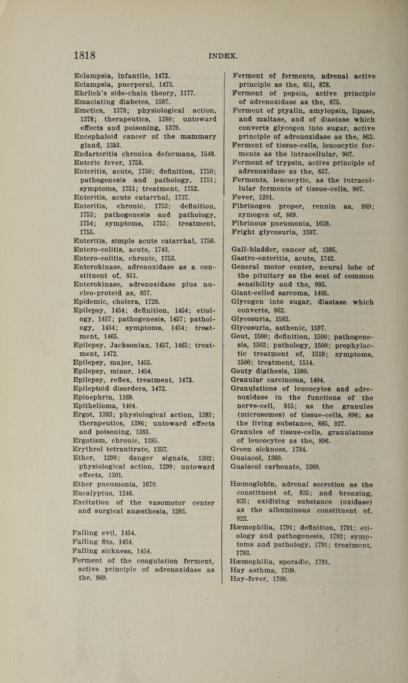 Eclampsia, infantile, 1472. Eclampsia, puerperal, 1473. Ehrlich’s side-chain theory, 1177. Emaciating diabetes, 1597. Emetics, 1378; physiological action, 1378; therapeutics, 1380; untoward effects and poisoning, 1379. Encephaloid cancer of the mammary gland, 1393. Endarteritis chronica deformans, 1548. Enteric fever, 1758. Enteritis, acute, 1750; definition, 1750; pathogenesis and pathology, 1751; symptoms, 1751; treatment, 1752. Enteritis, acute catarrhal, 1737. Enteritis, chronic, 1753; definition, 1753; pathogenesis and pathology, 1754; symptoms, 1753; treatment, 1755. Enteritis, simple acute catarrhal, 1750. Entero-colitis, acute, 1743. Entero-colitis, chronic, 1753. Enterokinase, adrenoxidase as a con¬ stituent of, 851. Enterokinase, adrenoxidase plus nu- cleo-proteid as, 857. Epidemic, cholera, 1720. Epilepsy, 1454; definition, 1454; etiol¬ ogy, 1457; pathogenesis, 1457; pathol¬ ogy, 1454; symptoms, 1454; treat¬ ment, 1465. Epilepsy, Jacksonian, 1457, 1465; treat¬ ment, 1472. Epilepsy, major, 1455. Epilepsy, minor, 1454. Epilepsy, reflex, treatment, 1472. Epileptoid disorders, 1472. Epinephrin, 1169. Epithelioma, 1404. Ergot, 1383; physiological action, 1383; therapeutics, 1386; untoward effects and poisoning, 1385. Ergotism, chronic, 1385. Erythrol tetranitrate, 1357. Ether, 1299; danger signals, 1302; physiological action, 1299; untoward effects, 1301. Ether pneumonia, 1670. Eucalyptus, 1246. Excitation of the vasomotor center and surgical anaesthesia, 1293. Falling evil, 1454. Falling fits, 1454. Falling sickness, 1454. Ferment of the coagulation ferment, active principle of adrenoxidase as the, 869. Ferment of ferments, adrenal active principle as the, 851, 878. Ferment of pepsin, active principle of adrenoxidase as the, 875. Ferment of ptyalin, amylopsin, lipase, and maltase, and of diastase which converts glycogen into sugar, active principle of adrenoxidase as the, 862. Ferment of tissue-cells, leucocytic fer¬ ments as the intracellular, 907. Ferment of trypsin, active principle of adrenoxidase as the, 857. Ferments, leucocytic, as the intracel¬ lular ferments of tissue-cells, 907. Fever, 1201. Fibrinogen proper, rennin as, 869; zymogen of, 869. Fibrinous pneumonia, 1659. Fright glycosuria, 1597. Gall-bladder, cancer of, 1395. Gastro-enteritis, acute, 1742. General motor center, neural lobe of the pituitary as the seat of common sensibility and the, 995. Giant-celled sarcoma, 1405. Glycogen into sugar, diastase which converts, 862. Glycosuria, 1583. Glycosuria, asthenic, 1597. Gout, 1500; definition, 1500; pathogene¬ sis, 1503; pathology, 1500; prophylac¬ tic treatment of, 1519; symptoms, 1500; treatment, 1514. Gouty diathesis, 1500. Granular carcinoma, 1404. Granulations of leucocytes and adre¬ noxidase in the functions of the nerve-cell, 915; as the granules (microsomes) of tissue-cells, 896; as the living substance, 885, 927. Granules of tissue-cells, granulations of leucocytes as the, 896. Green sickness, 1784. Guaiacol, 1360. Guaiacol carbonate, 1360. Haemoglobin, adrenal secretion as the constituent of, 835; and bronzing, 835; oxidizing substance (oxidase) as the albuminous constituent of, 822. Haemophilia, 1791; definition, 1791; eti¬ ology and pathogenesis, 1792; symp¬ toms and pathology, 1791; treatment, 1793. Haemophilia, sporadic, 1791. Hay asthma, 1709. Hay-fever, 1709.