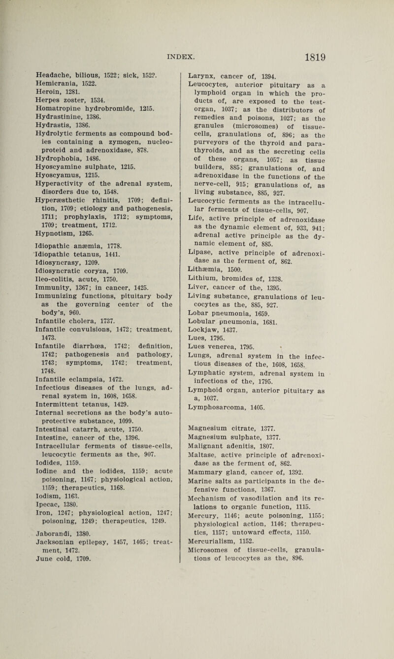 Headache, bilious, 1522; sick, 1522. Hemicrania, 1522. Heroin, 1281. Herpes zoster, 1534. Homatropine hydrobromide, 1215. Hydrastinine, 1386. Hydrastis, 1386. Hydrolytic ferments as compound bod¬ ies containing a zymogen, nucleo- proteid and adrenoxidase, 878. Hydrophobia, 1486. Hyoscyamine sulphate, 1215. Hyoscyamus, 1215. Hyperactivity of the adrenal system, disorders due to, 1548. Hypersesthetic rhinitis, 1709; defini¬ tion, 1709; etiology and pathogenesis, 1711; prophylaxis, 1712; symptoms, 1709; treatment, 1712. Hypnotism, 1265. Idiopathic anaemia, 1778. Idiopathic tetanus, 1441. Idiosyncrasy, 1209. Idiosyncratic coryza, 1709. Ileo-colitis, acute, 1750. Immunity, 1367; in cancer, 1425. Immunizing functions, pituitary body as the governing center of the body’s, 960. Infantile cholera, 1737. Infantile convulsions, 1472; treatment, 1473. Infantile diarrhoea, 1742; definition, 1742; pathogenesis and pathology, 1743; symptoms, 1742; treatment, 1748. Infantile eclampsia, 1472. Infectious diseases of the lungs, ad¬ renal system in, 1608, 1658. Intermittent tetanus, 1429. Internal secretions as the body’s auto- protective substance, 1099. Intestinal catarrh, acute, 1750. Intestine, cancer of the, 1396. Intracellular ferments of tissue-cells, leucocytic ferments as the, 907. Iodides, 1159. Iodine and the iodides, 1159; acute poisoning, 1167; physiological action, 1159; therapeutics, 1168. Iodism, 1163. Ipecac, 1380. Iron, 1247; physiological action, 1247; poisoning, 1249; therapeutics, 1249. Jaborandi, 1380. Jacksonian epilepsy, 1457, 1465; treat¬ ment, 1472. June cold, 1709. Larynx, cancer of, 1394. Leucocytes, anterior pituitary as a lymphoid organ in which the pro¬ ducts of, are exposed to the test- organ, 1037; as the distributors of remedies and poisons, 1027; as the granules (microsomes) of tissue- cells, granulations of, 896; as the purveyors of the thyroid and para¬ thyroids, and as the secreting cells of these organs, 1057; as tissue builders, 885; granulations of, and adrenoxidase in the functions of the nerve-cell, 915; granulations of, as living substance, 885, 927. Leucocytic ferments as the intracellu¬ lar ferments of tissue-cells, 907. Life, active principle of adrenoxidase as the dynamic element of, 933, 941; adrenal active principle as the dy¬ namic element of, 885. Lipase, active principle of adrenoxi¬ dase as the ferment of, 862. Lithsemia, 1500. Lithium, bromides of, 1338. Liver, cancer of the, 1395. Living substance, granulations of leu¬ cocytes as the, 885, 927. Lobar pneumonia, 1659. Lobular pneumonia, 1681. Lockjaw, 1437. Lues, 1795. Lues venerea, 1795. Lungs, adrenal system in the infec¬ tious diseases of the, 1608, 1658. Lymphatic system, adrenal system in infections of the, 1795. Lymphoid organ, anterior pituitary as a, 1037. Lymphosarcoma, 1405. Magnesium citrate, 1377. Magnesium sulphate, 1377. Malignant adenitis, 1807. Maltase, active principle of adrenoxi¬ dase as the ferment of, 862. Mammary gland, cancer of, 1392. Marine salts as participants in the de¬ fensive functions, 1367. Mechanism of vasodilation and its re¬ lations to organic function, 1115. Mercury, 1146; acute poisoning, 1155; physiological action, 1146; therapeu¬ tics, 1157; untoward effects, 1150. Mercurialism, 1152. Microsomes of tissue-cells, granula¬ tions of leucocytes as the, 896.