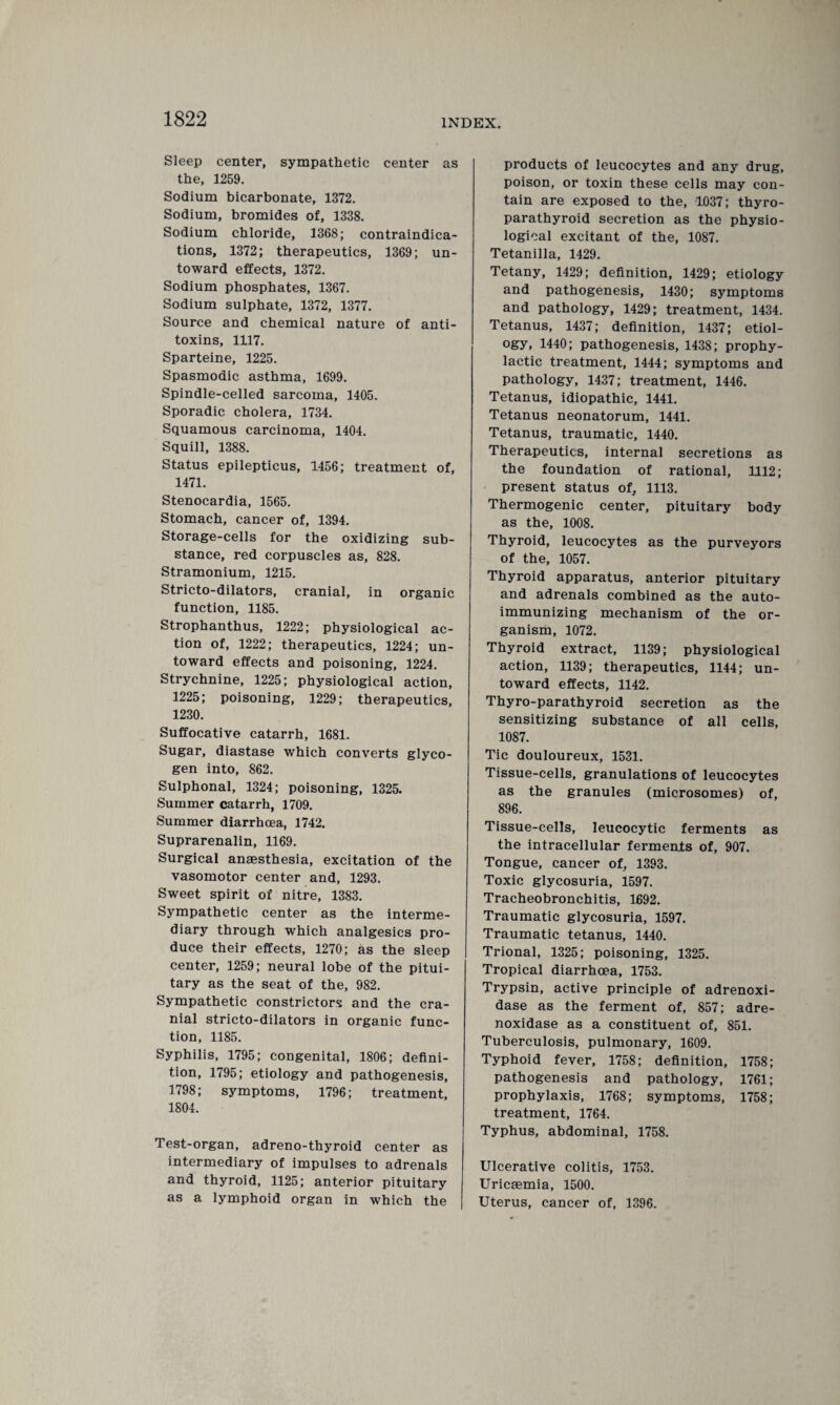 Sleep center, sympathetic center as the, 1259. Sodium bicarbonate, 1372. Sodium, bromides of, 1338. Sodium chloride, 1368; contraindica¬ tions, 1372; therapeutics, 1369; un¬ toward effects, 1372. Sodium phosphates, 1367. Sodium sulphate, 1372, 1377. Source and chemical nature of anti¬ toxins, 1117. Sparteine, 1225. Spasmodic asthma, 1699. Spindle-celled sarcoma, 1405. Sporadic cholera, 1734. Squamous carcinoma, 1404. Squill, 1388. Status epilepticus, 1456; treatment of, 1471. Stenocardia, 1565. Stomach, cancer of, 1394. Storage-cells for the oxidizing sub¬ stance, red corpuscles as, 828. Stramonium, 1215. Stricto-dilators, cranial, in organic function, 1185. Strophanthus, 1222; physiological ac¬ tion of, 1222; therapeutics, 1224; un¬ toward effects and poisoning, 1224. Strychnine, 1225; physiological action, 1225; poisoning, 1229; therapeutics, 1230. Suffocative catarrh, 1681. Sugar, diastase which converts glyco¬ gen into, 862. Sulphonal, 1324; poisoning, 1325. Summer catarrh, 1709. Summer diarrhoea, 1742. Suprarenalin, 1169. Surgical anaesthesia, excitation of the vasomotor center and, 1293. Sweet spirit of nitre, 1383. Sympathetic center as the interme¬ diary through which analgesics pro¬ duce their effects, 1270; as the sleep center, 1259; neural lobe of the pitui¬ tary as the seat of the, 982. Sympathetic constrictors and the cra¬ nial stricto-dilators in organic func¬ tion, 1185. Syphilis, 1795; congenital, 1806; defini¬ tion, 1795; etiology and pathogenesis, 1798; symptoms, 1796; treatment, 1804. Test-organ, adreno-thyroid center as intermediary of impulses to adrenals and thyroid, 1125; anterior pituitary as a lymphoid organ in which the products of leucocytes and any drug, poison, or toxin these cells may con¬ tain are exposed to the, 1037; thyro- parathyroid secretion as the physio¬ logical excitant of the, 1087. Tetanilla, 1429. Tetany, 1429; definition, 1429; etiology and pathogenesis, 1430; symptoms and pathology, 1429; treatment, 1434. Tetanus, 1437; definition, 1437; etiol¬ ogy, 1440; pathogenesis, 1438; prophy¬ lactic treatment, 1444; symptoms and pathology, 1437; treatment, 1446. Tetanus, idiopathic, 1441. Tetanus neonatorum, 1441. Tetanus, traumatic, 1440. Therapeutics, internal secretions as the foundation of rational, 1112; present status of, 1113. Thermogenic center, pituitary body as the, 1008. Thyroid, leucocytes as the purveyors of the, 1057. Thyroid apparatus, anterior pituitary and adrenals combined as the auto- immunizing mechanism of the or¬ ganism, 1072. Thyroid extract, 1139; physiological action, 1139; therapeutics, 1144; un¬ toward effects, 1142. Thyro-parathyroid secretion as the sensitizing substance of all cells, 1087. Tic douloureux, 1531. Tissue-cells, granulations of leucocytes as the granules (microsomes) of, 896. Tissue-cells, leucocytic ferments as the intracellular ferments of, 907. Tongue, cancer of, 1393. Toxic glycosuria, 1597. Tracheobronchitis, 1692. Traumatic glycosuria, 1597. Traumatic tetanus, 1440. Trional, 1325; poisoning, 1325. Tropical diarrhoea, 1753. Trypsin, active principle of adrenoxi- dase as the ferment of, 857; adre- noxidase as a constituent of, 851. Tuberculosis, pulmonary, 1609. Typhoid fever, 1758; definition, 1758 pathogenesis and pathology, 1761 prophylaxis, 1768; symptoms, 1758 treatment, 1764. Typhus, abdominal, 1758. Ulcerative colitis, 1753. Uricaemia, 1500. Uterus, cancer of, 1396.