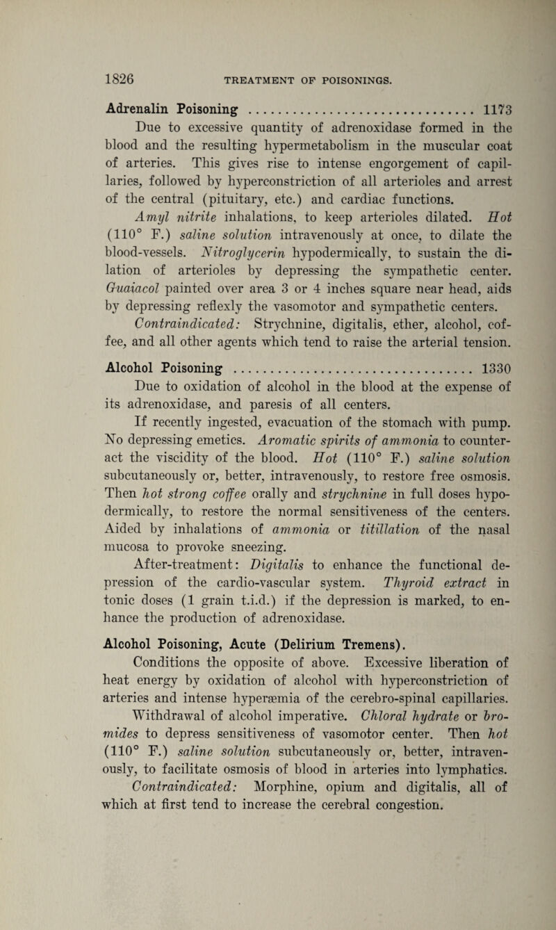 Adrenalin Poisoning . 1173 Due to excessive quantity of adrenoxidase formed in the blood and the resulting hypermetabolism in the muscular coat of arteries. This gives rise to intense engorgement of capil¬ laries, followed by l^perconstriction of all arterioles and arrest of the central (pituitary, etc.) and cardiac functions. Amyl nitrite inhalations, to keep arterioles dilated. Hot (110° F.) saline solution intravenously at once, to dilate the blood-vessels. Nitroglycerin hypodermically, to sustain the di¬ lation of arterioles by depressing the sympathetic center. Guaiacol painted over area 3 or 4 inches square near head, aids by depressing reflexly the vasomotor and sympathetic centers. Contraindicated: Strychnine, digitalis, ether, alcohol, cof¬ fee, and all other agents which tend to raise the arterial tension. Alcohol Poisoning . 1330 Due to oxidation of alcohol in the blood at the expense of its adrenoxidase, and paresis of all centers. If recently ingested, evacuation of the stomach with pump. No depressing emetics. Aromatic spirits of ammonia to counter¬ act the viscidity of the blood. Hot (110° F.) saline solution subcutaneously or, better, intravenously, to restore free osmosis. Then hot strong coffee orally and strychnine in full doses hypo¬ dermically, to restore the normal sensitiveness of the centers. Aided by inhalations of ammonia or titillation of the nasal mucosa to provoke sneezing. After-treatment: Digitalis to enhance the functional de¬ pression of the cardio-vascular system. Thyroid extract in tonic doses (1 grain t.i.d.) if the depression is marked, to en¬ hance the production of adrenoxidase. Alcohol Poisoning, Acute (Delirium Tremens). Conditions the opposite of above. Excessive liberation of heat energy by oxidation of alcohol with hyperconstriction of arteries and intense hyperagmia of the cerebro-spinal capillaries. Withdrawal of alcohol imperative. Chloral hydrate or bro¬ mides to depress sensitiveness of vasomotor center. Then hot (110° F.) saline solution subcutaneously or, better, intraven¬ ously, to facilitate osmosis of blood in arteries into lymphatics. Contraindicated: Morphine, opium and digitalis, all of which at first tend to increase the cerebral congestion.