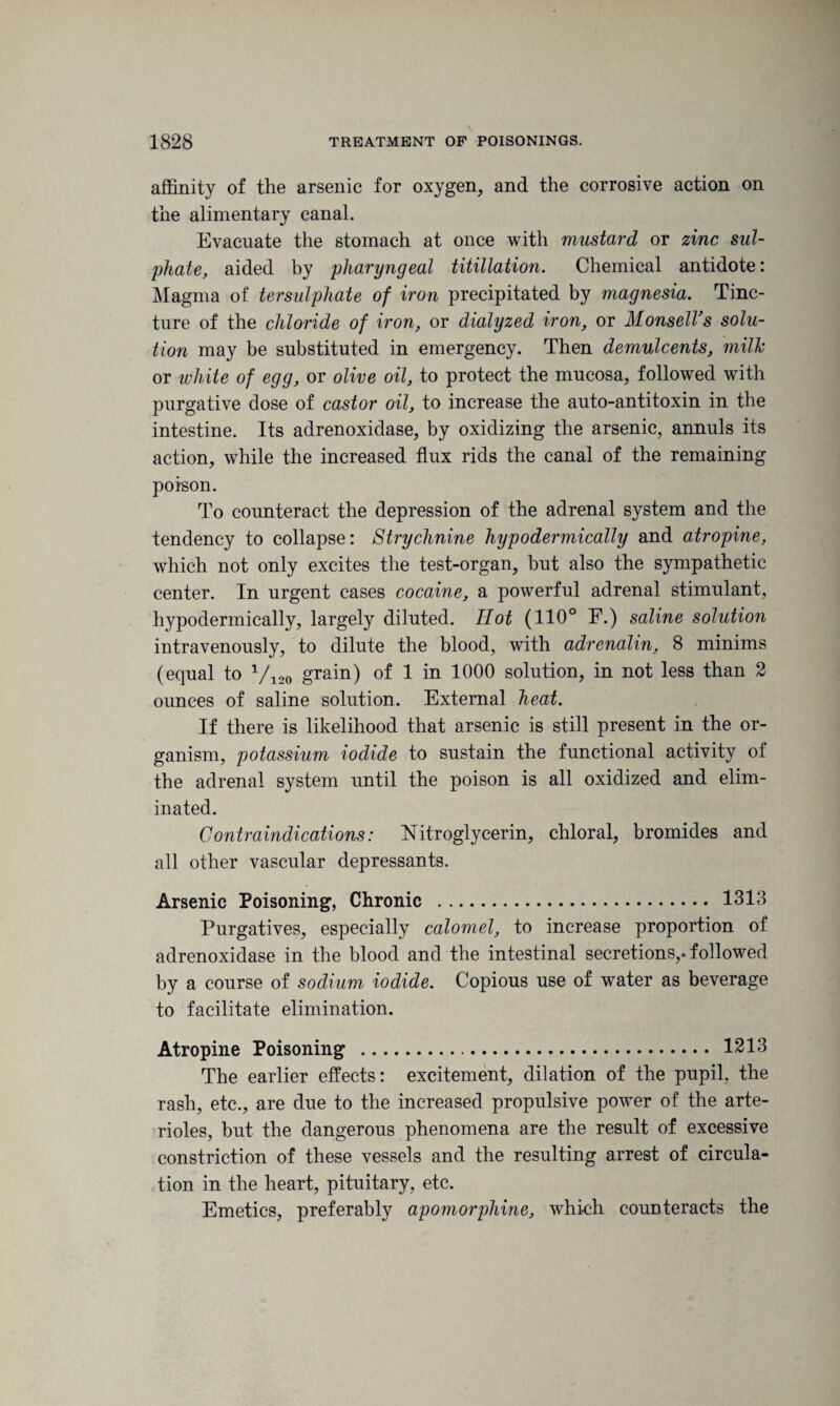 affinity of the arsenic for oxygen, and the corrosive action on the alimentary canal. Evacuate the stomach at once with mustard or zinc sul¬ phate, aided by pharyngeal titillation. Chemical antidote: Magma of tersulphate of iron precipitated by magnesia. Tinc¬ ture of the chloride of iron, or dialyzed iron, or MonselVs solu¬ tion may be substituted in emergency. Then demulcents, milk or white of egg, or olive oil, to protect the mucosa, followed with purgative dose of castor oil, to increase the auto-antitoxin in the intestine. Its adrenoxidase, by oxidizing the arsenic, annuls its action, while the increased flux rids the canal of the remaining poison. To counteract the depression of the adrenal system and the tendency to collapse: Strychnine hypodermically and atropine, which not only excites the test-organ, but also the sympathetic center. In urgent cases cocaine, a powerful adrenal stimulant, hypodermically, largely diluted. TIot (110° F.) saline solution intravenously, to dilute the blood, with adrenalin, 8 minims (equal to V120 grain) of 1 in 1000 solution, in not less than 2 ounces of saline solution. External heat. If there is likelihood that arsenic is still present in the or¬ ganism, potassium iodide to sustain the functional activity of the adrenal system until the poison is all oxidized and elim¬ inated. Contraindications: Nitroglycerin, chloral, bromides and all other vascular depressants. Arsenic Poisoning, Chronic . 1313 Purgatives, especially calomel, to increase proportion of adrenoxidase in the blood and the intestinal secretions,, followed by a course of sodium iodide. Copious use of water as beverage to facilitate elimination. Atropine Poisoning . 1213 The earlier effects: excitement, dilation of the pupil, the rash, etc., are due to the increased propulsive power of the arte¬ rioles, but the dangerous phenomena are the result of excessive constriction of these vessels and the resulting arrest of circula¬ tion in the heart, pituitary, etc. Emetics, preferably apomorphine, which counteracts the