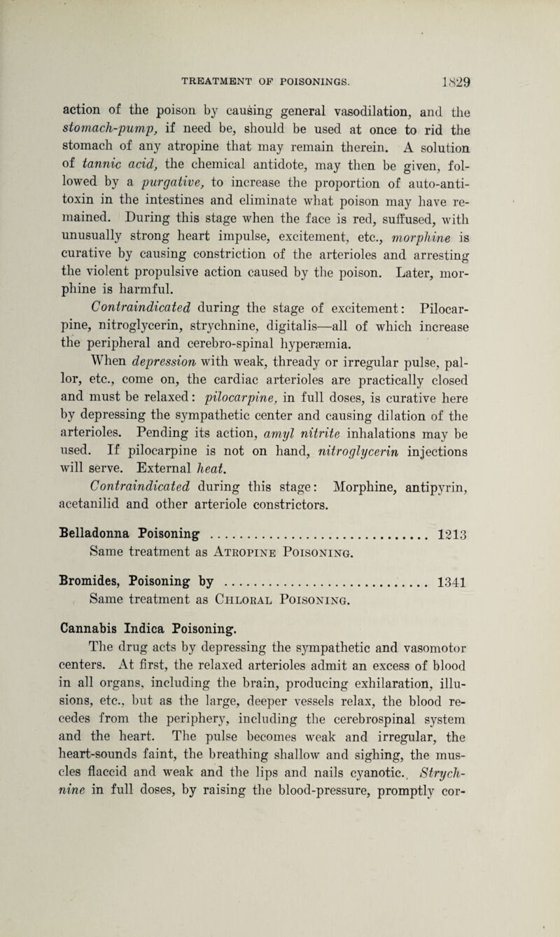 action of the poison by causing general vasodilation, and the stomach-pump, if need be, should be used at once to rid the stomach of any atropine that may remain therein. A solution of tannic acid, the chemical antidote, may then be given, fol¬ lowed by a purgative, to increase the proportion of auto-anti¬ toxin in the intestines and eliminate what poison may have re¬ mained. During this stage when the face is red, suffused, with unusually strong heart impulse, excitement, etc., morphine is curative by causing constriction of the arterioles and arresting the violent propulsive action caused by the poison. Later, mor¬ phine is harmful. Contraindicated during the stage of excitement: Pilocar¬ pine, nitroglycerin, strychnine, digitalis—all of which increase the peripheral and cerebro-spinal hyperasmia. When depression with weak, thready or irregular pulse, pal¬ lor, etc., come on, the cardiac arterioles are practically closed and must be relaxed: pilocarpine, in full doses, is curative here by depressing the sympathetic center and causing dilation of the arterioles. Pending its action, amyl nitrite inhalations may be used. If pilocarpine is not on hand, nitroglycerin injections will serve. External heat. Contraindicated during this stage: Morphine, antipyrin, acetanilid and other arteriole constrictors. Belladonna Poisoning . 1213 Same treatment as Atropine Poisoning. Bromides, Poisoning by . 1341 Same treatment as Chloral Poisoning. Cannabis Indica Poisoning. The drug acts by depressing the sympathetic and vasomotor centers. At first, the relaxed arterioles admit an excess of blood in all organs, including the brain, producing exhilaration, illu¬ sions, etc., but as the large, deeper vessels relax, the blood re¬ cedes from the periphery, including the cerebrospinal system and the heart. The pulse becomes weak and irregular, the heart-sounds faint, the breathing shallow and sighing, the mus¬ cles flaccid and weak and the lips and nails cyanotic. Strych¬ nine in full doses, by raising the blood-pressure, promptly cor-