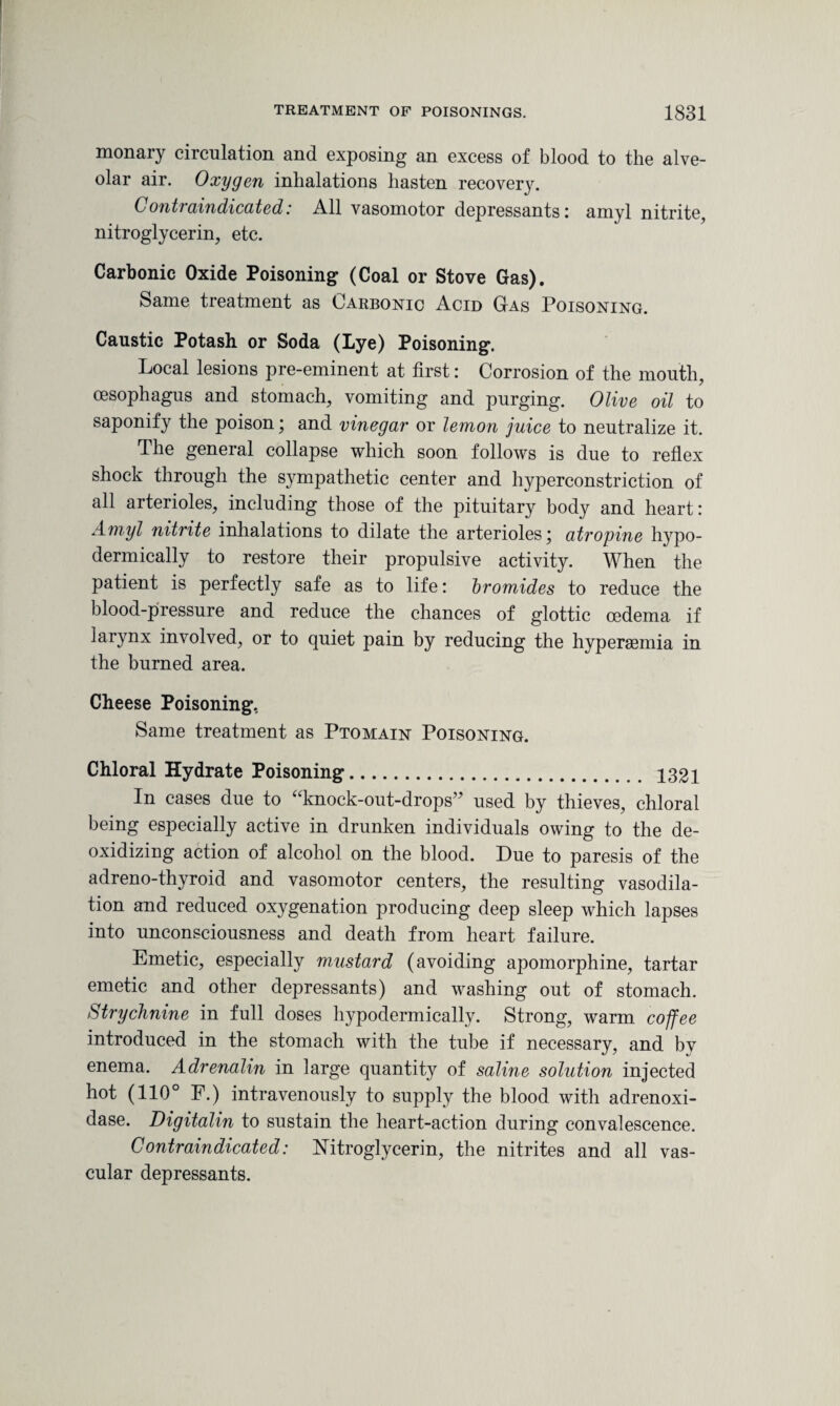 monary circulation and exposing an excess of blood to the alve¬ olar air. Oxygen inhalations hasten recovery. Contraindicated: All vasomotor depressants: amyl nitrite, nitroglycerin, etc. Carbonic Oxide Poisoning (Coal or Stove Gas). Same treatment as Carbonic Acid Gas Poisoning. Caustic Potash or Soda (Lye) Poisoning. Local lesions pre-eminent at first: Corrosion of the mouth, oesophagus and stomach, vomiting and purging. Olive oil to saponify the poison; and vinegar or lemon juice to neutralize it. The general collapse which soon follows is due to reflex shock through the sympathetic center and hyperconstriction of all arterioles, including those of the pituitary body and heart: Amyl nitrite inhalations to dilate the arterioles' atropine hypo¬ dermically to restore their propulsive activity. When the patient is perfectly safe as to life: bromides to reduce the blood-pressure and reduce the chances of glottic oedema if larynx involved, or to quiet pain by reducing the hypersemia in the burned area. Cheese Poisoning, Same treatment as Ptomain Poisoning. Chloral Hydrate Poisoning. 1321 In cases due to “knock-out-drops” used by thieves, chloral being especially active in drunken individuals owing to the de¬ oxidizing action of alcohol on the blood. Due to paresis of the adreno-thyroid and vasomotor centers, the resulting vasodila¬ tion and reduced oxygenation producing deep sleep which lapses into unconsciousness and death from heart failure. Emetic, especially mustard (avoiding apomorphine, tartar emetic and other depressants) and washing out of stomach. Strychnine in full doses hypodermically. Strong, warm coffee introduced in the stomach with the tube if necessary, and by enema. Adrenalin in large quantity of saline solution injected hot (110° F.) intravenously to supply the blood with adrenoxi- dase. Digitalin to sustain the heart-action during convalescence. Contraindicated: Nitroglycerin, the nitrites and all vas¬ cular depressants.
