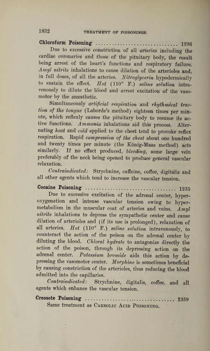 Chloroform Poisoning . 1296 Due to excessive constriction of all arteries including the cardiac coronaries and those of the pituitary body, the result being arrest of the heart’s functions and respiratory failure. Amyl nitrite inhalations to cause dilation of the arterioles and, in full doses, of all the arteries. Nitroglycerin hypodermically to sustain the effect. TIot (110° F.) saline solution intra¬ venously to dilute the blood and arrest excitation of the vaso¬ motor by the anaesthetic. Simultaneously artificial respiration and rhythmical trac¬ tion of the tongue (Laborde’s method) eighteen times per min¬ ute, which reflexly causes the pituitary body to resume its ac¬ tive functions. Ammonia inhalations aid this process. Alter¬ nating heat and cold applied to the chest tend to provoke reflex respiration. Rapid compression of the chest about one hundred and twenty times per minute (the Konig-Maas method) acts similarly. If no effect produced, bleeding, some large vein preferably of the neck being opened to produce general vascular relaxation. Contraindicated: Strychnine, caffeine, coffee, digitalis and all other agents which tend to increase the vascular tension. Cocaine Poisoning . 1235 Due to excessive excitation of the adrenal center, hyper- oxygcu^tion and intense vascular tension owing to hyper¬ metabolism in the muscular coat of arteries and veins. Amyl nitrite inhalations to depress the sympathetic center and cause dilation of arterioles and (if its use is prolonged), relaxation of all arteries. Hot (110° F.) saline solution intravenously, to counteract the action of the poison on the adrenal center by diluting the blood. Chloral hydrate to antagonize directly the action of the poison, through its depressing action on the adrenal center. Potassium bromide aids this action by de¬ pressing the vasomotor center. Morphine is sometimes beneficial by causing constriction of the arterioles, thus reducing the blood admitted into the capillaries. Contraindicated: Strychnine, digitalis, coffee, and all agents which enhance the vascular tension. Creosote Poisoning . 1359 Same treatment as Carbolic Acid Poisoning.