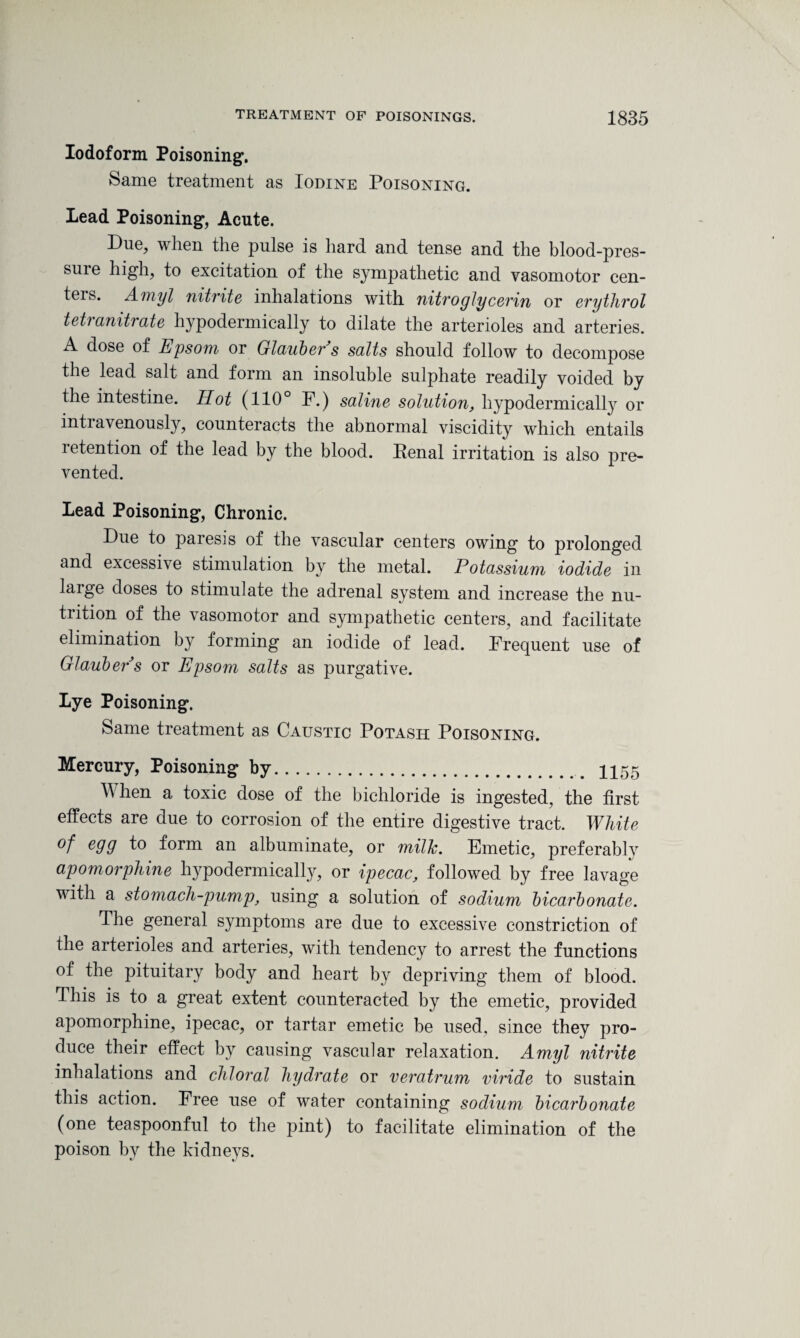 Iodoform Poisoning1. Same treatment as Iodine Poisoning. Lead Poisoning', Acute. Due, when the pulse is hard and tense and the blood-pres- suie high, to excitation of the sympathetic and vasomotor cen- teis. Amyl nitrite inhalations with nitroglycerin or erythrol tetranitrate hypodermically to dilate the arterioles and arteries. A dose of Epsom or Glauber s salts should follow to decompose the lead salt and form an insoluble sulphate readily voided by the intestine. Hot (110° F.) saline solution, hypodermically or intravenously, counteracts the abnormal viscidity which entails retention of the lead by the blood. Penal irritation is also pre¬ vented. Lead Poisoning, Chronic. Due to paresis of the vascular centers owing to prolonged and excessive stimulation by the metal. Potassium iodide in large doses to stimulate the adrenal system and increase the nu¬ trition of the vasomotor and sympathetic centers, and facilitate elimination by forming an iodide of lead. Frequent use of Glauber s or Epsom salts as purgative. Lye Poisoning. Same treatment as Caustic Potash Poisoning. Mercury, Poisoning by. 1155 When a toxic dose of the bichloride is ingested, the first effects are due to corrosion of the entire digestive tract. White °f e99 f° form an albuminate, or milk. Emetic, preferably apomorphine hypodermically, or ipecac, followed by free lavage with a stomach-pump, using a solution of sodium bicarbonate. The general symptoms are due to excessive constriction of the arterioles and arteries, with tendency to arrest the functions of the pituitary body and heart by depriving them of blood. This is to a great extent counteracted by the emetic, provided apomorphine, ipecac, or tartar emetic be used, since they pro¬ duce their effect by causing vascular relaxation. Amyl nitrite inhalations and chloral hydrate or veratrum viride to sustain this action. Free use of water containing sodium bicarbonate (one teaspoonful to the pint) to facilitate elimination of the poison by the kidneys.