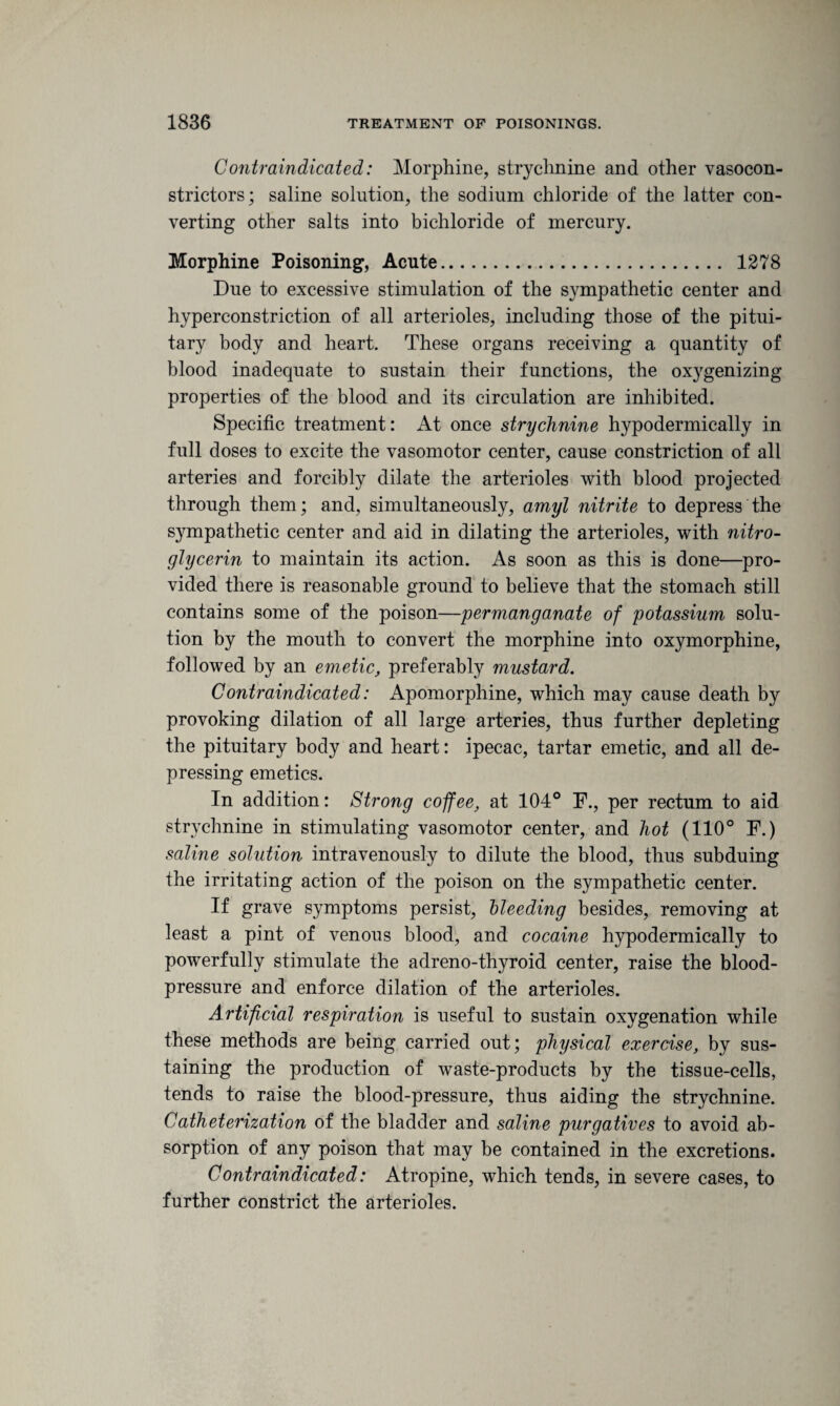 Contraindicated: Morphine, strychnine and other vasocon¬ strictors; saline solution, the sodium chloride of the latter con¬ verting other salts into bichloride of mercury. Morphine Poisoning, Acute... 1278 Due to excessive stimulation of the sympathetic center and hyperconstriction of all arterioles, including those of the pitui¬ tary body and heart. These organs receiving a quantity of blood inadequate to sustain their functions, the oxygenizing properties of the blood and its circulation are inhibited. Specific treatment: At once strychnine hypodermically in full doses to excite the vasomotor center, cause constriction of all arteries and forcibly dilate the arterioles with blood projected through them; and, simultaneously, amyl nitrite to depress the sympathetic center and aid in dilating the arterioles, with nitro¬ glycerin to maintain its action. As soon as this is done—pro¬ vided there is reasonable ground to believe that the stomach still contains some of the poison—permanganate of potassium solu¬ tion by the mouth to convert the morphine into oxymorphine, followed by an emetic, preferably mustard. Contraindicated: Apomorphine, which may cause death by provoking dilation of all large arteries, thus further depleting the pituitary body and heart: ipecac, tartar emetic, and all de¬ pressing emetics. In addition: Strong coffee, at 104° F., per rectum to aid strychnine in stimulating vasomotor center, and hot (110° F.) saline solution intravenously to dilute the blood, thus subduing the irritating action of the poison on the sympathetic center. If grave symptoms persist, bleeding besides, removing at least a pint of venous blood, and cocaine hypodermically to powerfully stimulate the adreno-thyroid center, raise the blood- pressure and enforce dilation of the arterioles. Artificial respiration is useful to sustain oxygenation while these methods are being carried out; physical exercise, by sus¬ taining the production of waste-products by the tissue-cells, tends to raise the blood-pressure, thus aiding the strychnine. Catheterization of the bladder and saline purgatives to avoid ab¬ sorption of any poison that may be contained in the excretions. Contraindicated: Atropine, which tends, in severe cases, to further constrict the arterioles.