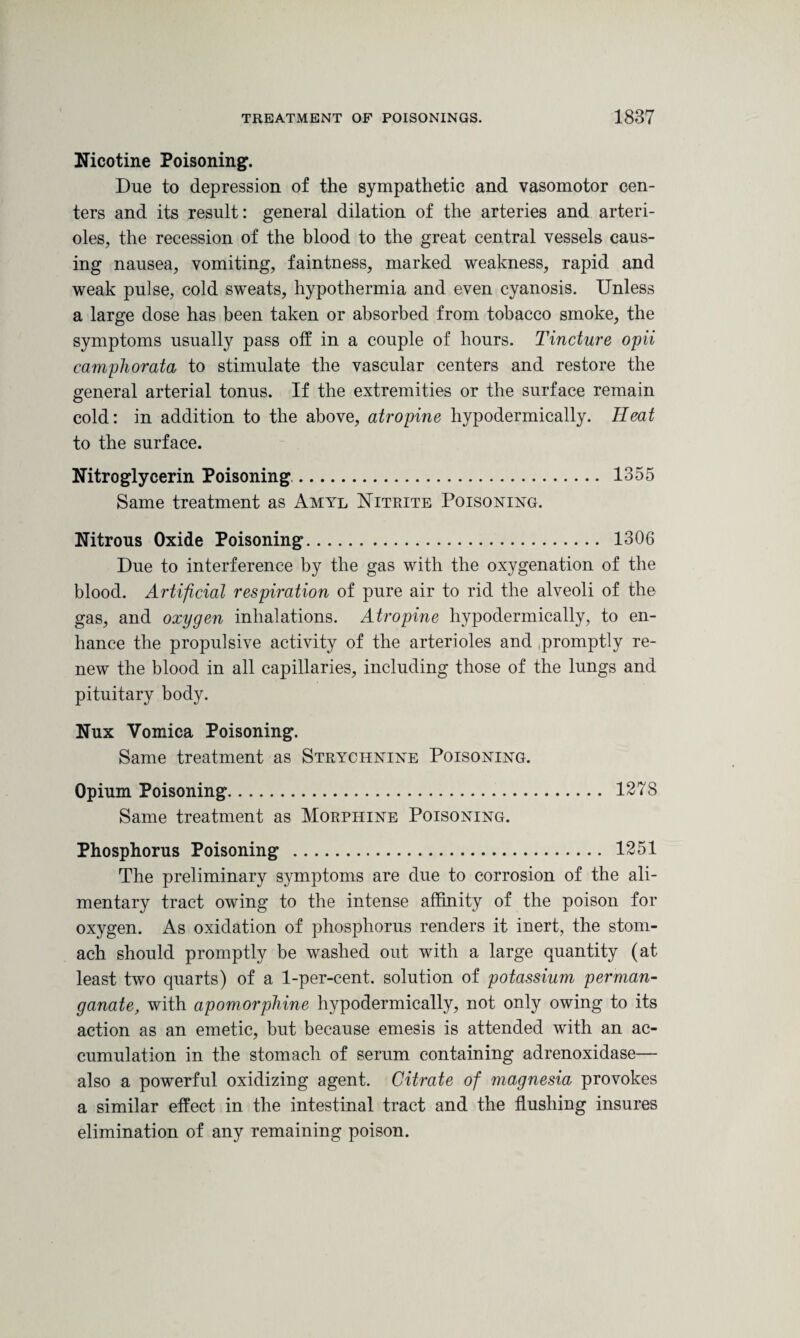 Nicotine Poisoning. Due to depression of the sympathetic and vasomotor cen¬ ters and its result: general dilation of the arteries and arteri¬ oles, the recession of the blood to the great central vessels caus¬ ing nausea, vomiting, faintness, marked weakness, rapid and weak pulse, cold sweats, hypothermia and even cyanosis. Unless a large dose has been taken or absorbed from tobacco smoke, the symptoms usually pass off in a couple of hours. Tincture opii camphorata to stimulate the vascular centers and restore the general arterial tonus. If the extremities or the surface remain cold: in addition to the above, atropine hypodermically. Heat to the surface. Nitroglycerin Poisoning.. 1355 Same treatment as Amyl Nitrite Poisoning. Nitrous Oxide Poisoning. 1306 Due to interference by the gas with the oxygenation of the blood. Artificial respiration of pure air to rid the alveoli of the gas, and oxygen inhalations. Atropine hypodermically, to en¬ hance the propulsive activity of the arterioles and .promptly re¬ new the blood in all capillaries, including those of the lungs and pituitary body. Nux Vomica Poisoning. Same treatment as Strychnine Poisoning. Opium Poisoning. 1278 Same treatment as Morphine Poisoning. Phosphorus Poisoning . 1251 The preliminary symptoms are due to corrosion of the ali¬ mentary tract owing to the intense affinity of the poison for oxygen. As oxidation of phosphorus renders it inert, the stom¬ ach should promptly be washed out with a large quantity (at least two quarts) of a 1-per-cent, solution of potassium perman¬ ganate, with apomorphine hypodermically, not only owing to its action as an emetic, but because emesis is attended with an ac¬ cumulation in the stomach of serum containing adrenoxidase— also a powerful oxidizing agent. Citrate of magnesia provokes a similar effect in the intestinal tract and the flushing insures elimination of any remaining poison.