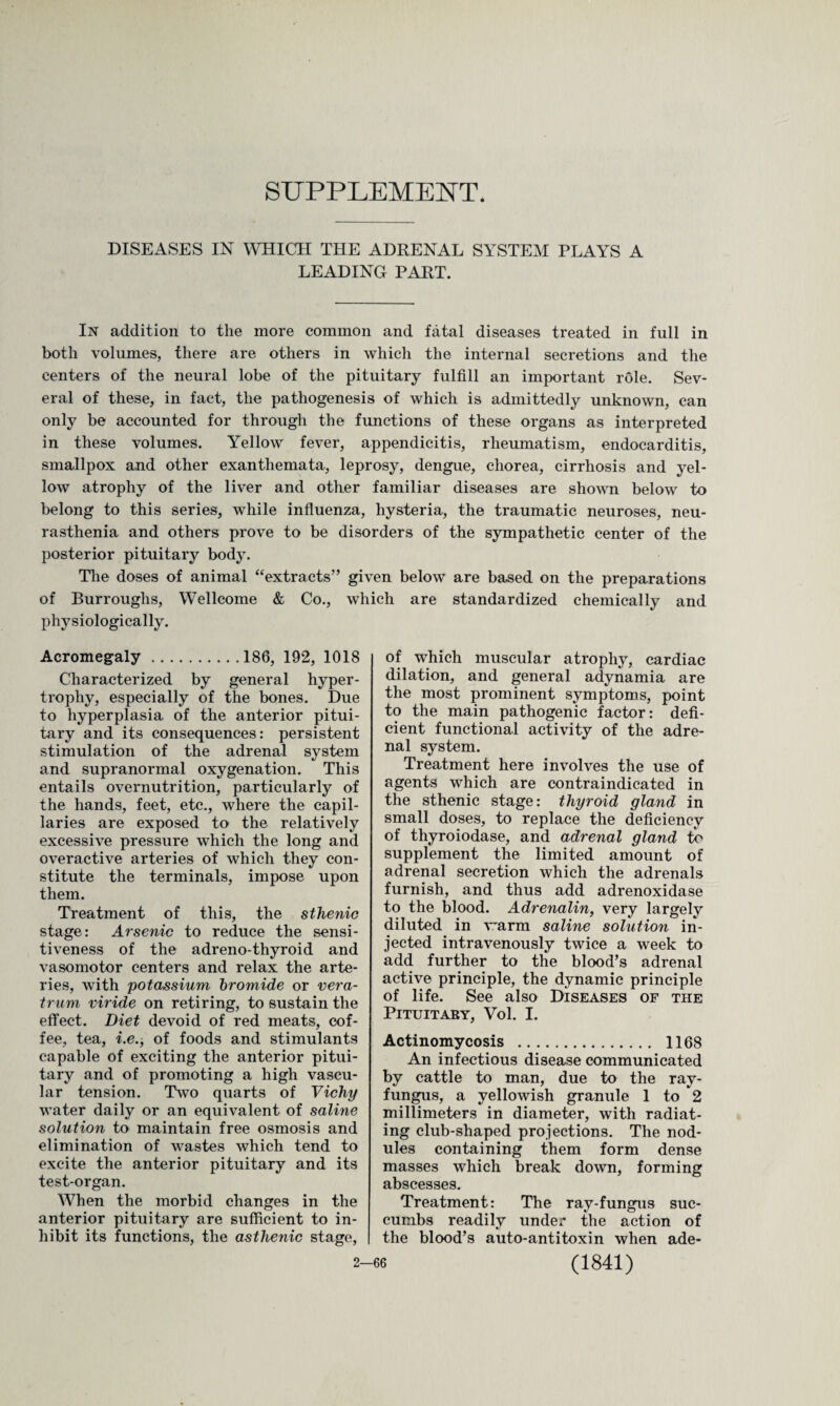 SUPPLEMENT. DISEASES IN WHICH THE ADRENAL SYSTEM PLAYS A LEADING PART. In addition to the more common and fatal diseases treated in full in both volumes, there are others in which the internal secretions and the centers of the neural lobe of the pituitary fulfill an important role. Sev¬ eral of these, in fact, the pathogenesis of which is admittedly unknown, can only be accounted for through the functions of these organs as interpreted in these volumes. Yellow fever, appendicitis, rheumatism, endocarditis, smallpox and other exanthemata, leprosy, dengue, chorea, cirrhosis and yel¬ low atrophy of the liver and other familiar diseases are shown below to belong to this series, while influenza, hysteria, the traumatic neuroses, neu¬ rasthenia and others prove to be disorders of the sympathetic center of the posterior pituitary body. The doses of animal “extracts” given below are based on the preparations of Burroughs, Wellcome & Co., which are standardized chemically and physiologically. Acromegaly.186, 192, 1018 Characterized by general hyper¬ trophy, especially of the bones. Due to hyperplasia of the anterior pitui¬ tary and its consequences: persistent stimulation of the adrenal system and supranormal oxygenation. This entails overnutrition, particularly of the hands, feet, etc., where the capil¬ laries are exposed to the relatively excessive pressure which the long and overactive arteries of which they con¬ stitute the terminals, impose upon them. Treatment of this, the sthenic stage: Arsenic to reduce the sensi¬ tiveness of the adreno-thyroid and vasomotor centers and relax the arte¬ ries, with potassium bromide or vera- trum viride on retiring, to sustain the effect. Diet devoid of red meats, cof¬ fee, tea, i.e., of foods and stimulants capable of exciting the anterior pitui¬ tary and of promoting a high vascu¬ lar tension. Two quarts of Vichy water daily or an equivalent of saline solution to maintain free osmosis and elimination of wastes which tend to excite the anterior pituitary and its test-organ. When the morbid changes in the anterior pituitary are sufficient to in¬ hibit its functions, the asthenic stage, of which muscular atrophy, cardiac dilation, and general adynamia are the most prominent symptoms, point to the main pathogenic factor: defi¬ cient functional activity of the adre¬ nal system. Treatment here involves the use of agents which are contraindicated in the sthenic stage: thyroid gland in small doses, to replace the deficiency of thyroiodase, and adrenal gland to supplement the limited amount of adrenal secretion which the adrenals furnish, and thus add adrenoxidase to the blood. Adrenalin, very largely diluted in warm saline solution in¬ jected intravenously twice a week to add further to the blood’s adrenal active principle, the dynamic principle of life. See also Diseases of the Pituitary, Vol. 1. Actinomycosis . 1168 An infectious disease communicated by cattle to man, due to the ray- fungus, a yellowish granule 1 to 2 millimeters in diameter, with radiat¬ ing club-shaped projections. The nod¬ ules containing them form dense masses which break down, forming abscesses. Treatment: The ray-fungus suc¬ cumbs readily under the action of the blood’s auto-antitoxin when ade-