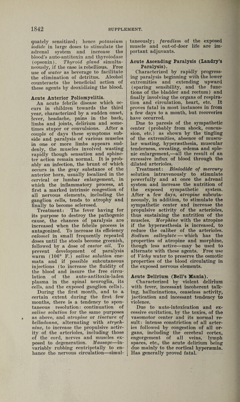 quately sensitized; lienee potassium iodide in large doses to stimulate the adrenal system and increase the blood’s auto-antitoxin and thyroiodase (opsonin). Thyroid gland simulta¬ neously, if the case is rebellious. Free use of water as beverage to facilitate the elimination of detritus. Alcohol counteracts the beneficial action of these agents by deoxidizing the blood. Acute Anterior Poliomyelitis. An acute febrile disease which oc¬ curs in children towards the third year, characterized by a sudden onset, fever, headache, pains in the back, limbs and joints, delirium and some¬ times stupor or convulsions. After a couple of days these symptoms sub¬ side and paralysis of various muscles in one or more limbs appears sud¬ denly, the muscles involved wasting rapidly though sensation and sphinc¬ ter action remain normal. It is prob¬ ably an infection, the brunt of which occurs in the gray substance of the anterior horn, usually localized in the cervical or lumbar enlargement, in which the inflammatory process, at first a marked intrinsic congestion of all nervous elements, including the ganglion cells, tends to atrophy and finally to become sclerosed. Treatment: The fever having for its purpose to destroy the pathogenic cause, the chances of paralysis are increased when the febrile process is antagonized. To increase its efficiency calomel in small frequently repeated doses until the stools become greenish, followed by a dose of castor oil. To prevent development of paralysis warm (106° F.) saline solution ene- mata and if possible subcutaneous injections (to increase the fluidity of the blood and insure the free circu¬ lation of the auto-antitoxin-laden plasma in the spinal neuroglia, its cells, and the exposed ganglion cells). During the first month, and to a certain extent during the first few months, there is a tendency to spon¬ taneous resolution: continuation of saline solution for the same purposes as above, and atropine or tincture of belladonna, alternating with strych¬ nine, to increase the propulsive activ¬ ity of the arterioles, including those of the cord, nerves and muscles ex¬ posed to degeneration. Massage—in¬ variably rubbing eentripetally to en¬ hance the nervous circulation—simul¬ taneously; faradism of the exposed muscle and out-of-door life are im¬ portant adjuvants. Acute Ascending Paralysis (Landry’s Paralysis). Characterized by rapidly progress¬ ing paralysis beginning with the lower extremities and extending upward (sparing sensibility, and the func¬ tions of the bladder and rectum) and finally involving the organs of respira¬ tion and circulation, heart, etc. It proves fatal in most instances in from a few days to a month, but recoveries have occurred. Due to paresis of the sympathetic center (probably from shock, concus¬ sion, etc.) as shown by the tingling of the extremities, absence of muscu¬ lar wasting, hypersesthesia, muscular tenderness, sweating, oedema and sple¬ nic enlargement,—all the result of an excessive influx of blood through the dilated arterioles. Treatment: Biniodide of mercury solution intravenously to stimulate powerfully and at once the adrenal system and increase the nutrition of the exposed sympathetic system. After a few days, atropine subcuta¬ neously, in addition, to stimulate the sympathetic center and increase the propulsive activity of the arterioles, thus sustaining the nutrition of the muscles. Morphine with the atropine if the hypersesthesia is increased, to reduce the caliber of the arterioles. Sodium salicylate — which has the properties of atropine and morphine, though less active—may be used to alternate with these agents. Free use of Vichy water to preserve the osmotic properties of the blood circulating in the exposed nervous elements. Acute Delirium (Bell’s Mania). Characterized by violent delirium with fever, incessant incoherent talk¬ ing, hallucinations, ceaseless activity, jactication and incessant tendency to violence. Due to auto-intoxication and ex¬ cessive excitation, by the toxics, of the vasomotor center and its normal re¬ sult: intense constriction of all arter¬ ies followed by congestion of all or¬ gans, including the cerebral cortex, engorgement of all veins, lymph spaces, etc., the acute delirium being due mainly to the cortical hypenemia. Has generally proved fatal.