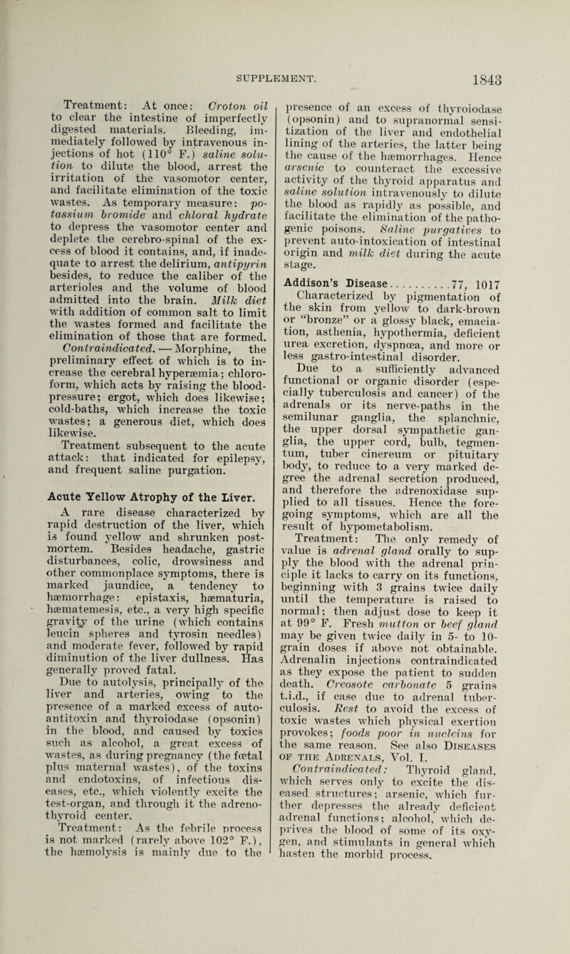 Treatment: At once: Croton oil to clear the intestine of imperfectly digested materials. Bleeding, im¬ mediately followed by intravenous in¬ jections of hot (110° F.j saline solu¬ tion to dilute the blood, arrest the irritation of the vasomotor center, and facilitate elimination of the toxic wastes. As temporary measure: po¬ tassium bromide and chloral hydrate to depress the vasomotor center and deplete the cerebro-spinal of the ex¬ cess of blood it contains, and, if inade¬ quate to arrest the delirium, antipyrin besides, to reduce the caliber of the arterioles and the volume of blood admitted into the brain. Milk diet with addition of common salt to limit the wastes formed and facilitate the elimination of those that are formed. Contraindicated. — Morphine, the preliminary effect of which is to in¬ crease the cerebral hyperaemia; chloro¬ form, which acts by raising the blood- pressure; ergot, which does likewise; cold-baths, which increase the toxic wastes; a generous diet, which does likewise. Treatment subsequent to the acute attack: that indicated for epilepsy, and frequent saline purgation. Acute Yellow Atrophy of the Liver. A rare disease characterized by rapid destruction of the liver, which is found yellow and shrunken post¬ mortem. Besides headache, gastric disturbances, colic, drowsiness and other commonplace symptoms, there is marked jaundice, a tendency to haemorrhage: epistaxis, haemalturia, haematemesis, etc., a very high specific gravity of the urine (which contains leucin spheres and tyrosin needles) and moderate fever, followed by rapid diminution of the liver dullness. Has generally proved fatal. Due to autolysis, principally of the liver and arteries, owing to the presence of a marked excess of auto¬ antitoxin and thyroiodase (opsonin) in the blood, and caused by toxics such as alcohol, a great excess of wastes, as during pregnancy (the foetal plus maternal wastes), of the toxins and endotoxins, of infectious dis¬ eases, etc., which violently excite the test-organ, and through it the adreno- tliyroid center. Treatment: As the febrile process is not marked (rarely above 102° F.), the haemolysis is mainly due to the presence of an excess of thyroiodase (opsonin) and to supranormal sensi¬ tization of the liver and endothelial lining of the arteries, the latter being the cause of the haemorrhages. Hence arsenic to counteract the excessive activity of the thyroid apparatus and saline solution intravenously to dilute the blood as rapidly as possible, and facilitate the elimination of the patho¬ genic poisons. Saline purgatives to prevent auto-intoxication of intestinal origin and milk diet during the acute stage. Addison’s Disease.77, 1017 Characterized by pigmentation of the skin from yellow to dark-brown or “bronze” or a glossy black, emacia¬ tion, asthenia, hypothermia, deficient urea excretion, dyspnoea, and more or less gastro-intestinal disorder. Due to a sufficiently advanced functional or organic disorder (espe¬ cially tuberculosis and cancer) of the adrenals or its nerve-paths in the semilunar ganglia, the splanchnic, the upper dorsal sympathetic gan¬ glia, the upper cord, bulb, tegmen¬ tum, tuber cinereum or pituitary body, to reduce to a very marked de¬ gree the adrenal secretion produced, and therefore the adrenoxidase sup¬ plied to all tissues. Hence the fore¬ going symptoms, which are all the result of hypometabolism. Treatment: The only remedy of value is adrenal gland orally to sup¬ ply the blood with the adrenal prin¬ ciple it lacks to carry on its functions, beginning with 3 grains twice daily until the temperature is raised to normal; then adjust dose to keep it at 99° F. Fresh mutton or beef gland may be given twice daily in 5- to 10- grain doses if above not obtainable. Adrenalin injections contraindicated as they expose the patient to sudden death. Creosote carbonate 5 grains t.i.d., if case due to adrenal tuber¬ culosis. Rest to avoid the excess of toxic wastes which physical exertion provokes; foods poor in nucleins for the same reason. See also Diseases of the Adrenals, Vol. I. Contraindicated: Thyroid gland, which serves only to excite the dis¬ eased structures; arsenic, which fur¬ ther depresses the already deficient adrenal functions; alcohol,' which de¬ prives the blood of some of its oxy¬ gen, and stimulants in general which hasten the morbid process.
